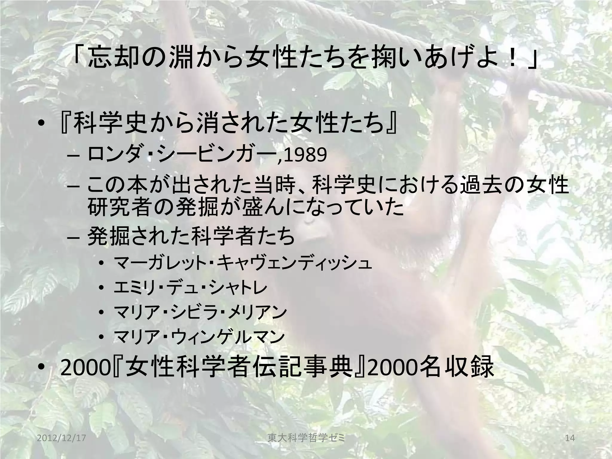 「忘却の淵から女性たちを掬いあげよ！」

• 『科学史から消された女性たち』
      – ロンダ・シービンガー,1989
      – この本が出された当時、科学史における過去の女性
        研究者の発掘が盛んになっていた
      – 発掘された科学者たち
             •   マーガレット・キャヴェンディッシュ
             •   エミリ・デュ・シャトレ
             •   マリア・シビラ・メリアン
             •   マリア・ウィンゲルマン
• 2000『女性科学者伝記事典』2000名収録

2012/12/17                 東大科学哲学ゼミ   14
 