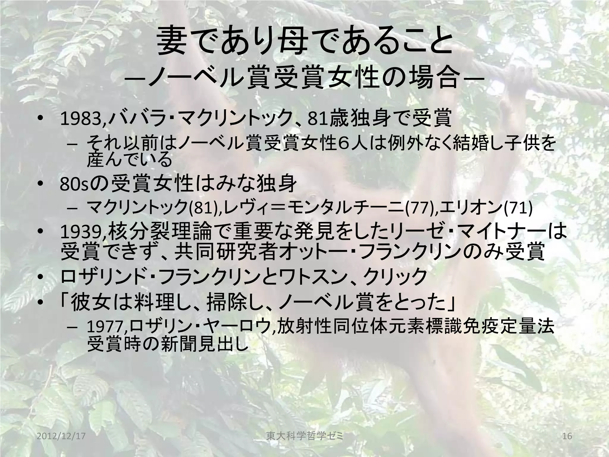 妻であり母であること
             ―ノーベル賞受賞女性の場合―
• 1983,ババラ・マクリントック、81歳独身で受賞
      – それ以前はノーベル賞受賞女性６人は例外なく結婚し子供を
        産んでいる
• 80sの受賞女性はみな独身
      – マクリントック(81),レヴィ＝モンタルチーニ(77),エリオン(71)
• 1939,核分裂理論で重要な発見をしたリーゼ・マイトナーは
  受賞できず、共同研究者オットー・フランクリンのみ受賞
• ロザリンド・フランクリンとワトスン、クリック
• 「彼女は料理し、掃除し、ノーベル賞をとった」
      – 1977,ロザリン・ヤーロウ,放射性同位体元素標識免疫定量法
        受賞時の新聞見出し



2012/12/17            東大科学哲学ゼミ                 16
 