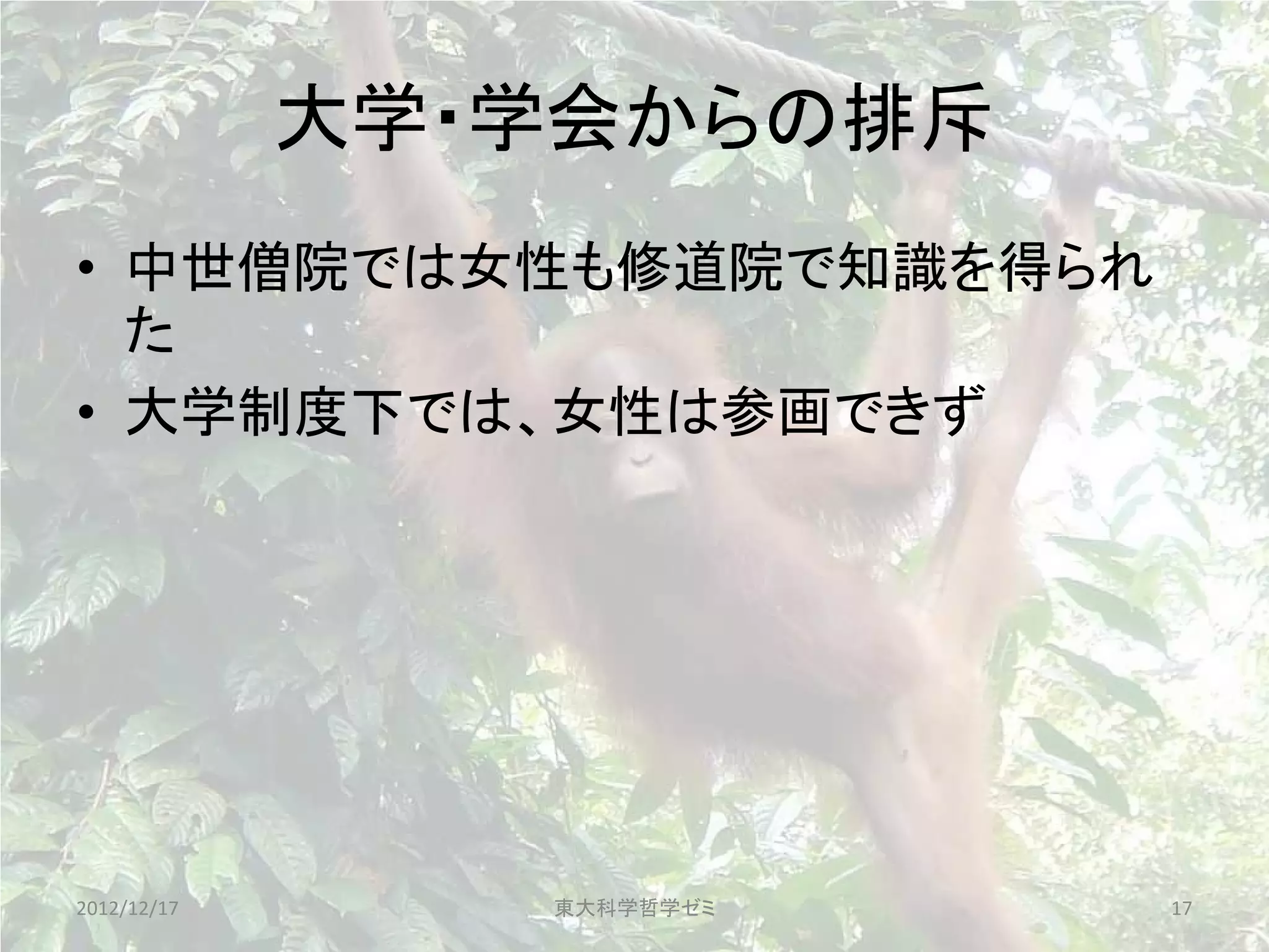 大学・学会からの排斥
• 中世僧院では女性も修道院で知識を得られ
  た
• 大学制度下では、女性は参画できず




2012/12/17      東大科学哲学ゼミ   17
 
