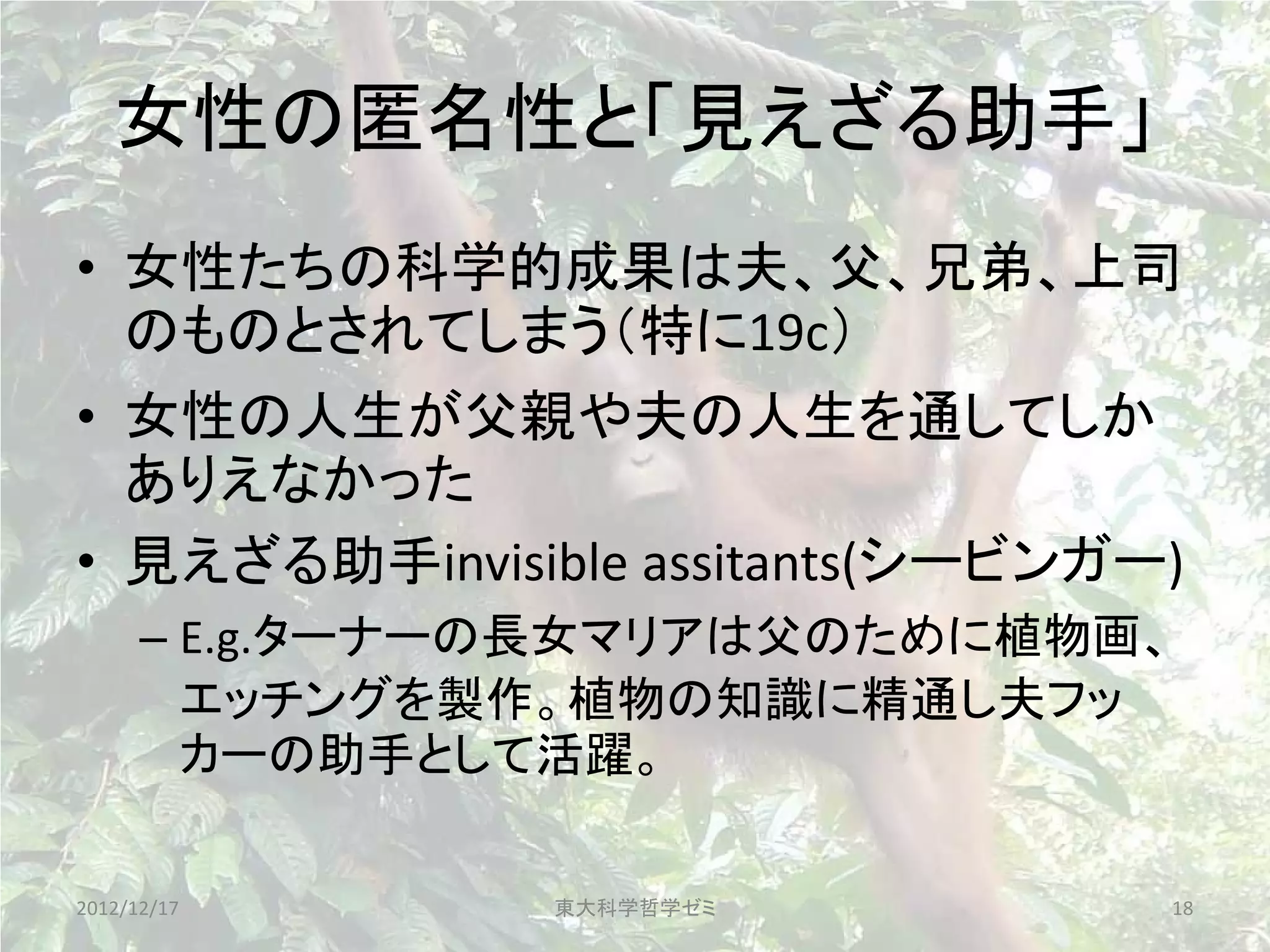 女性の匿名性と「見えざる助手」
• 女性たちの科学的成果は夫、父、兄弟、上司
  のものとされてしまう（特に19c）
• 女性の人生が父親や夫の人生を通してしか
  ありえなかった
• 見えざる助手invisible assitants(シービンガー)
      – E.g.ターナーの長女マリアは父のために植物画、
        エッチングを製作。植物の知識に精通し夫フッ
        カーの助手として活躍。

2012/12/17      東大科学哲学ゼミ          18
 
