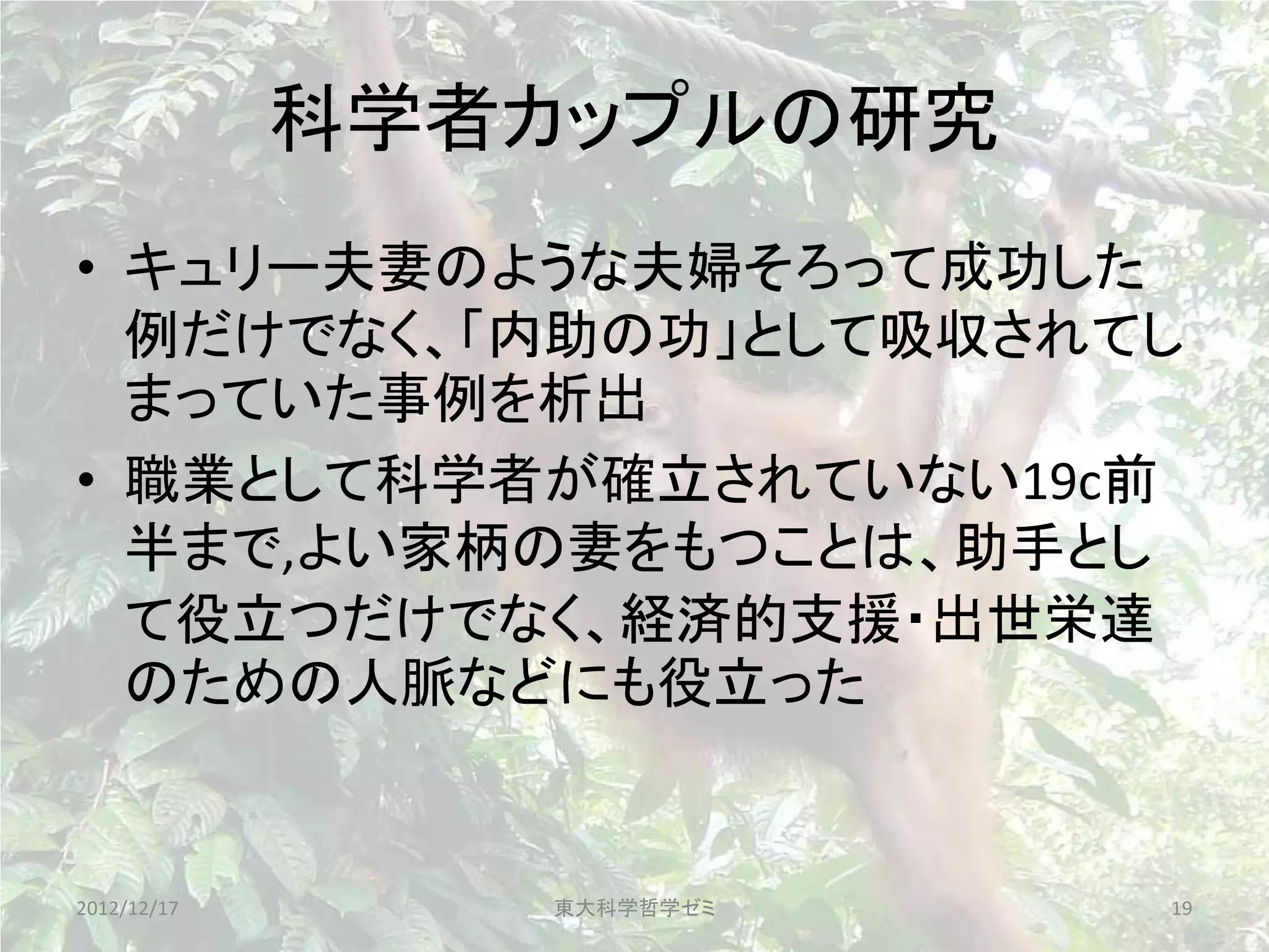 科学者カップルの研究
• キュリー夫妻のような夫婦そろって成功した
  例だけでなく、「内助の功」として吸収されてし
  まっていた事例を析出
• 職業として科学者が確立されていない19c前
  半まで,よい家柄の妻をもつことは、助手とし
  て役立つだけでなく、経済的支援・出世栄達
  のための人脈などにも役立った


2012/12/17      東大科学哲学ゼミ   19
 
