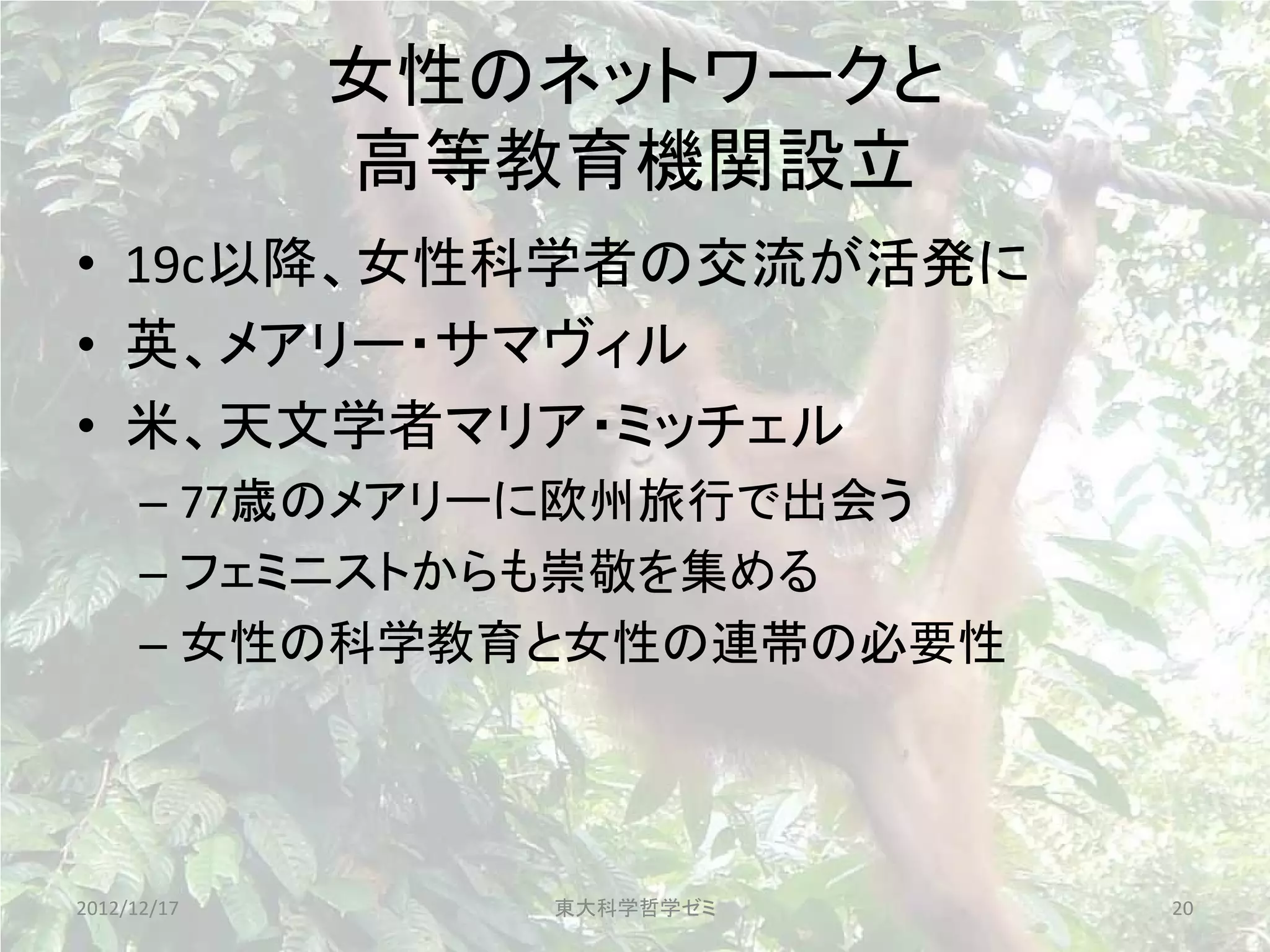 女性のネットワークと
             高等教育機関設立
• 19c以降、女性科学者の交流が活発に
• 英、メアリー・サマヴィル
• 米、天文学者マリア・ミッチェル
      – 77歳のメアリーに欧州旅行で出会う
      – フェミニストからも崇敬を集める
      – 女性の科学教育と女性の連帯の必要性




2012/12/17      東大科学哲学ゼミ    20
 