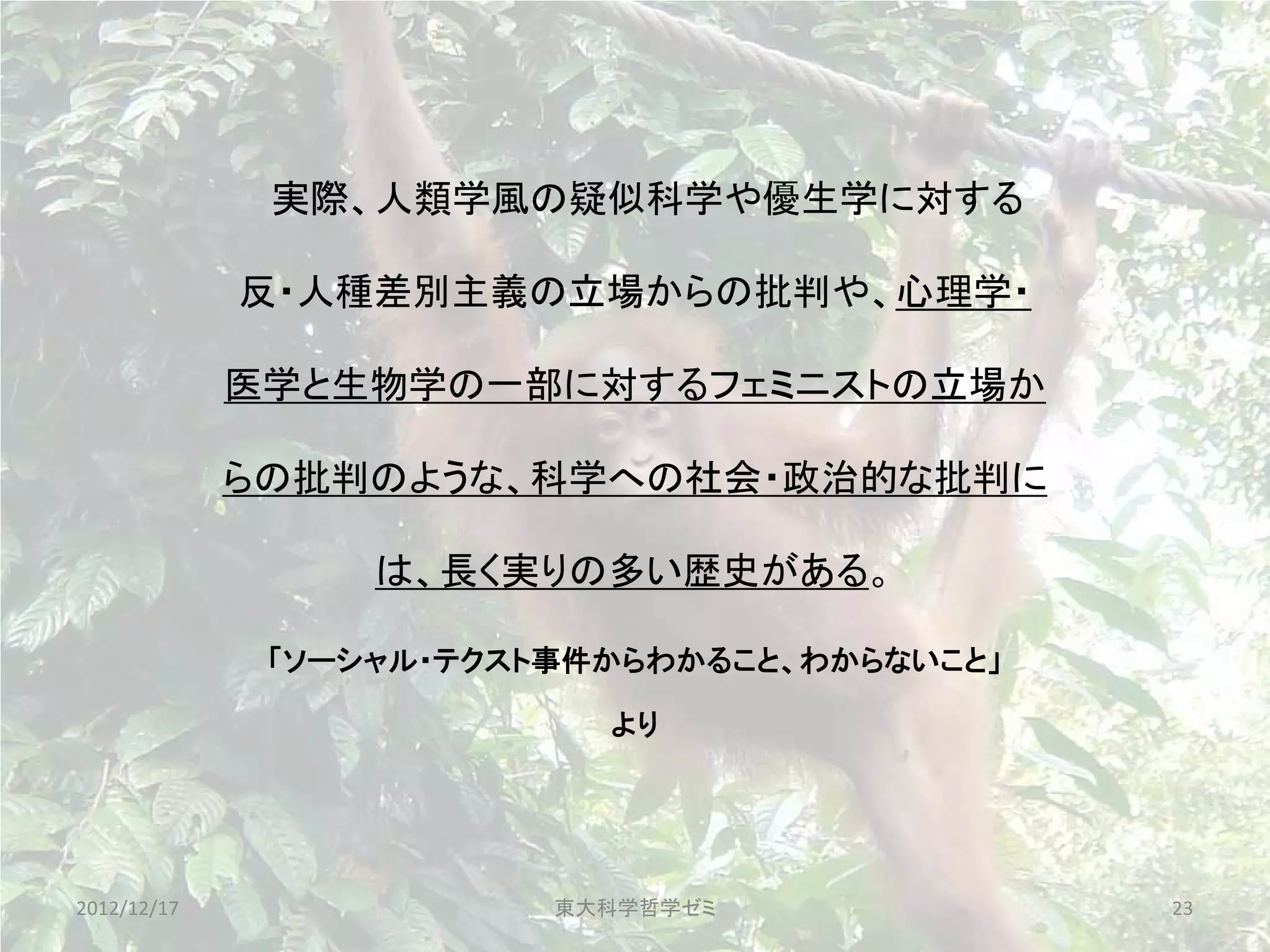 実際、人類学風の疑似科学や優生学に対する

             反・人種差別主義の立場からの批判や、心理学・

             医学と生物学の一部に対するフェミニストの立場か

             らの批判のような、科学への社会・政治的な批判に

                  は、長く実りの多い歴史がある。

              「ソーシャル・テクスト事件からわかること、わからないこと」

                           より




2012/12/17               東大科学哲学ゼミ             23
 