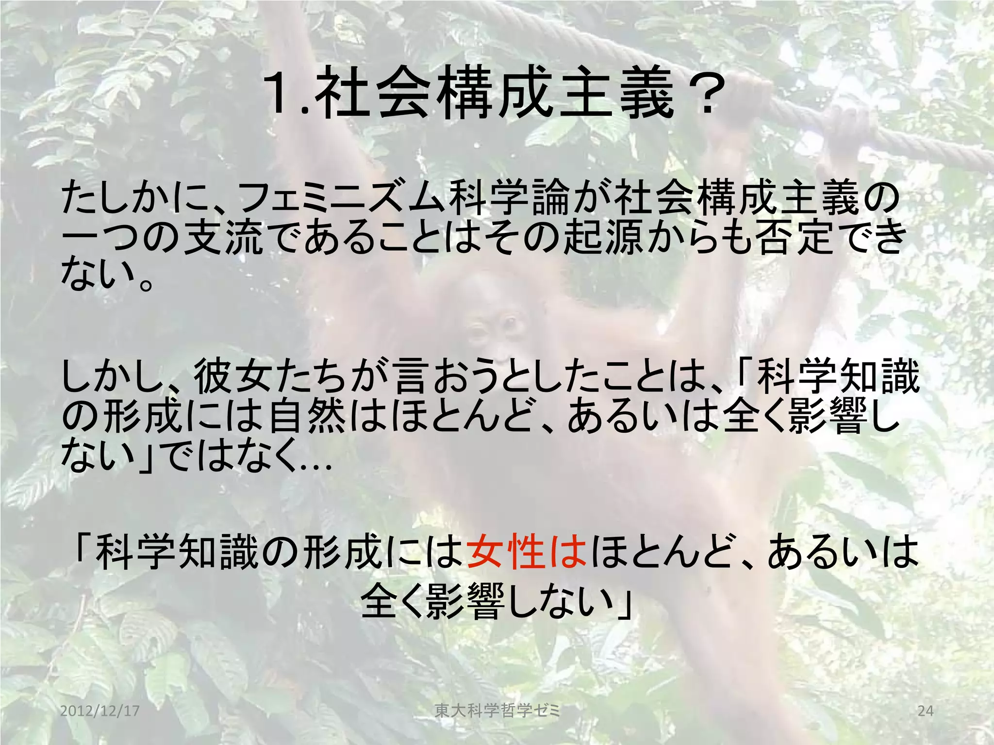 １.社会構成主義？
たしかに、フェミニズム科学論が社会構成主義の
一つの支流であることはその起源からも否定でき
ない。

しかし、彼女たちが言おうとしたことは、「科学知識
の形成には自然はほとんど、あるいは全く影響し
ない」ではなく...

 「科学知識の形成には女性はほとんど、あるいは
        全く影響しない」

2012/12/17      東大科学哲学ゼミ   24
 