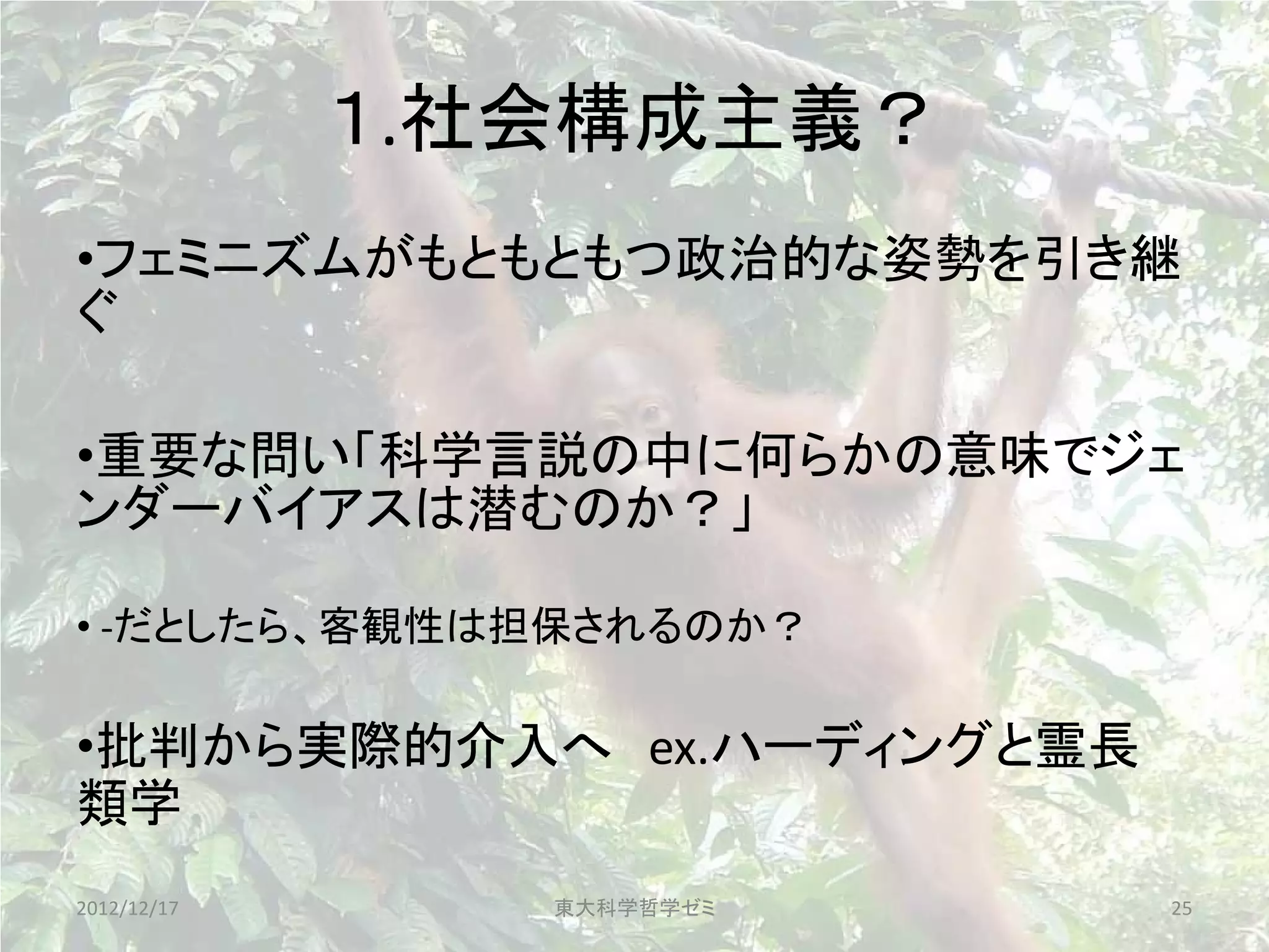 １.社会構成主義？
•フェミニズムがもともともつ政治的な姿勢を引き継
ぐ

•重要な問い「科学言説の中に何らかの意味でジェ
ンダーバイアスは潜むのか？」

• -だとしたら、客観性は担保されるのか？

•批判から実際的介入へ ex.ハーディングと霊長
類学
2012/12/17      東大科学哲学ゼミ   25
 