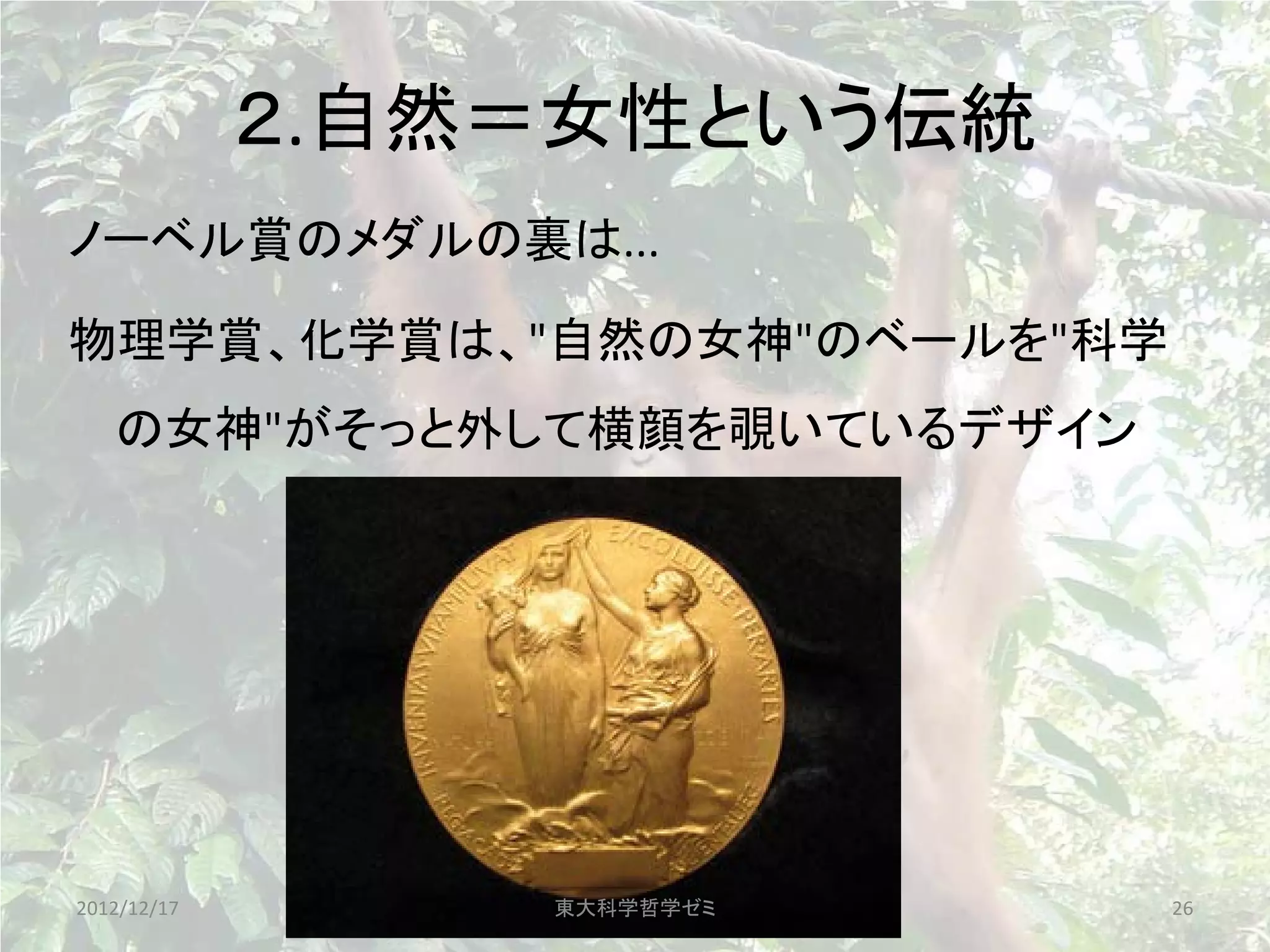 ２.自然＝女性という伝統
ノーベル賞のメダルの裏は...

物理学賞、化学賞は、"自然の女神"のベールを"科学
   の女神"がそっと外して横顔を覗いているデザイン




2012/12/17       東大科学哲学ゼミ    26
 