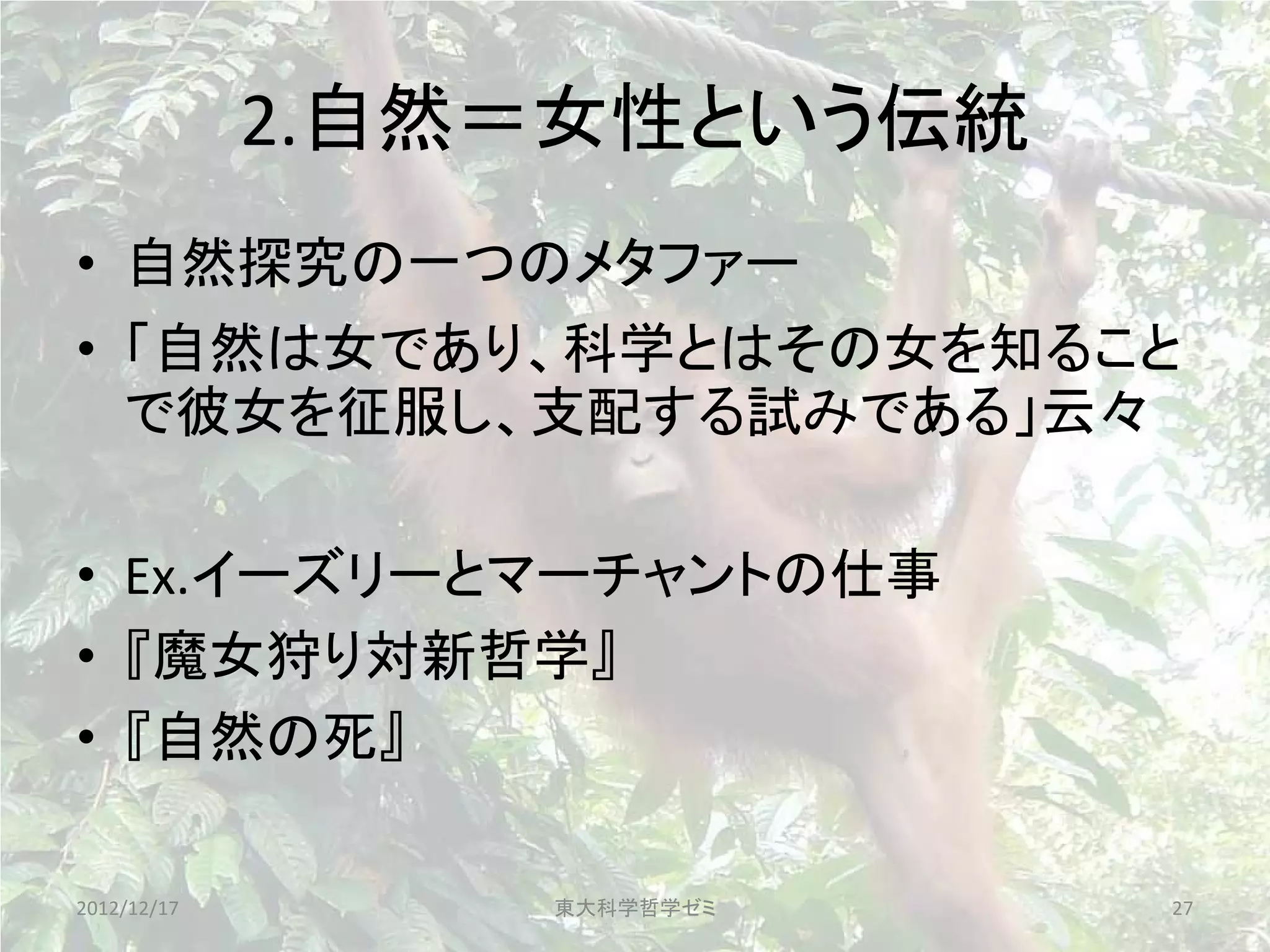 2.自然＝女性という伝統
• 自然探究の一つのメタファー
• 「自然は女であり、科学とはその女を知ること
  で彼女を征服し、支配する試みである」云々

• Ex.イーズリーとマーチャントの仕事
• 『魔女狩り対新哲学』
• 『自然の死』

2012/12/17       東大科学哲学ゼミ   27
 