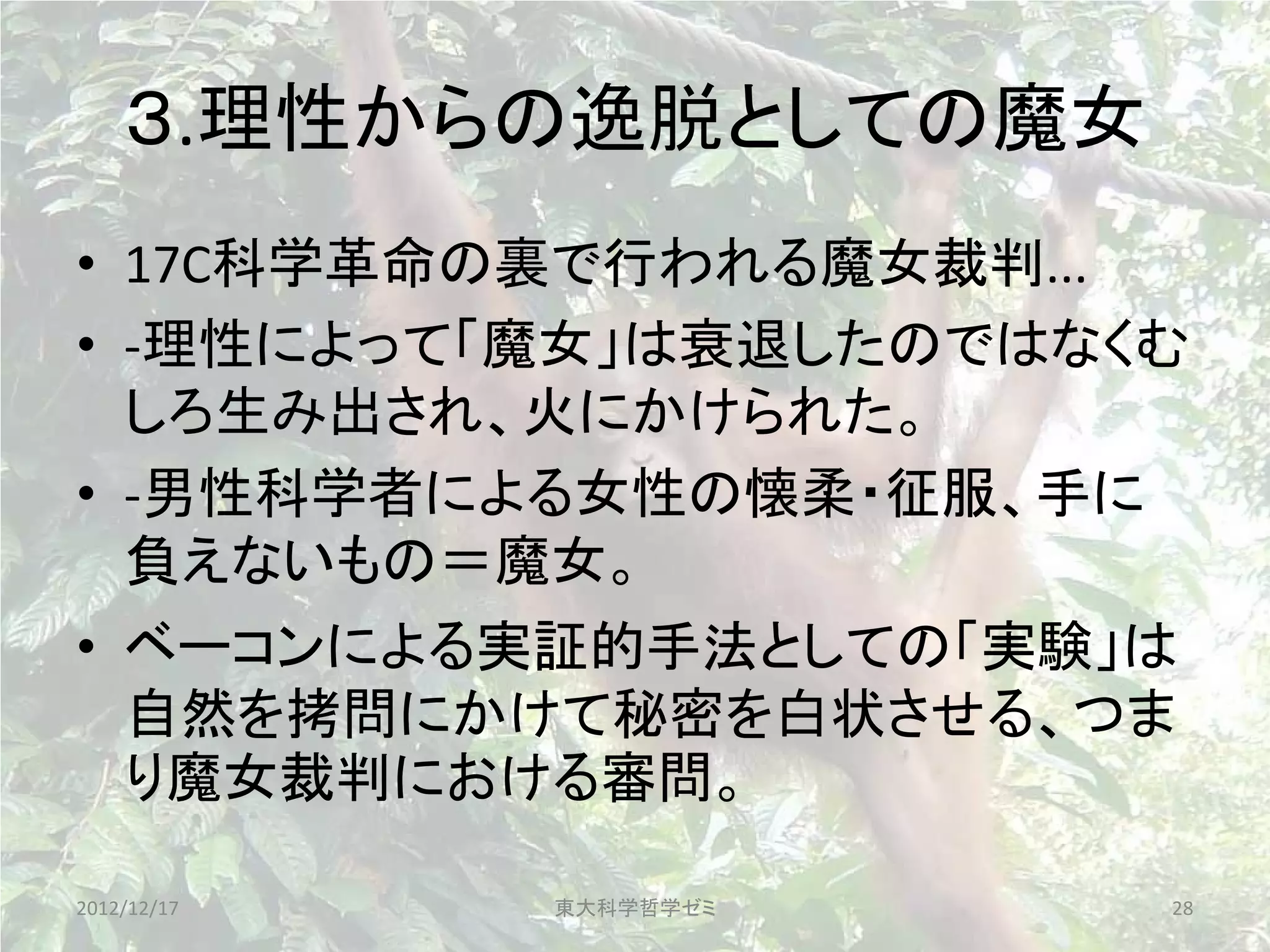 ３.理性からの逸脱としての魔女
• 17C科学革命の裏で行われる魔女裁判...
• -理性によって「魔女」は衰退したのではなくむ
  しろ生み出され、火にかけられた。
• -男性科学者による女性の懐柔・征服、手に
  負えないもの＝魔女。
• ベーコンによる実証的手法としての「実験」は
  自然を拷問にかけて秘密を白状させる、つま
  り魔女裁判における審問。

2012/12/17   東大科学哲学ゼミ   28
 