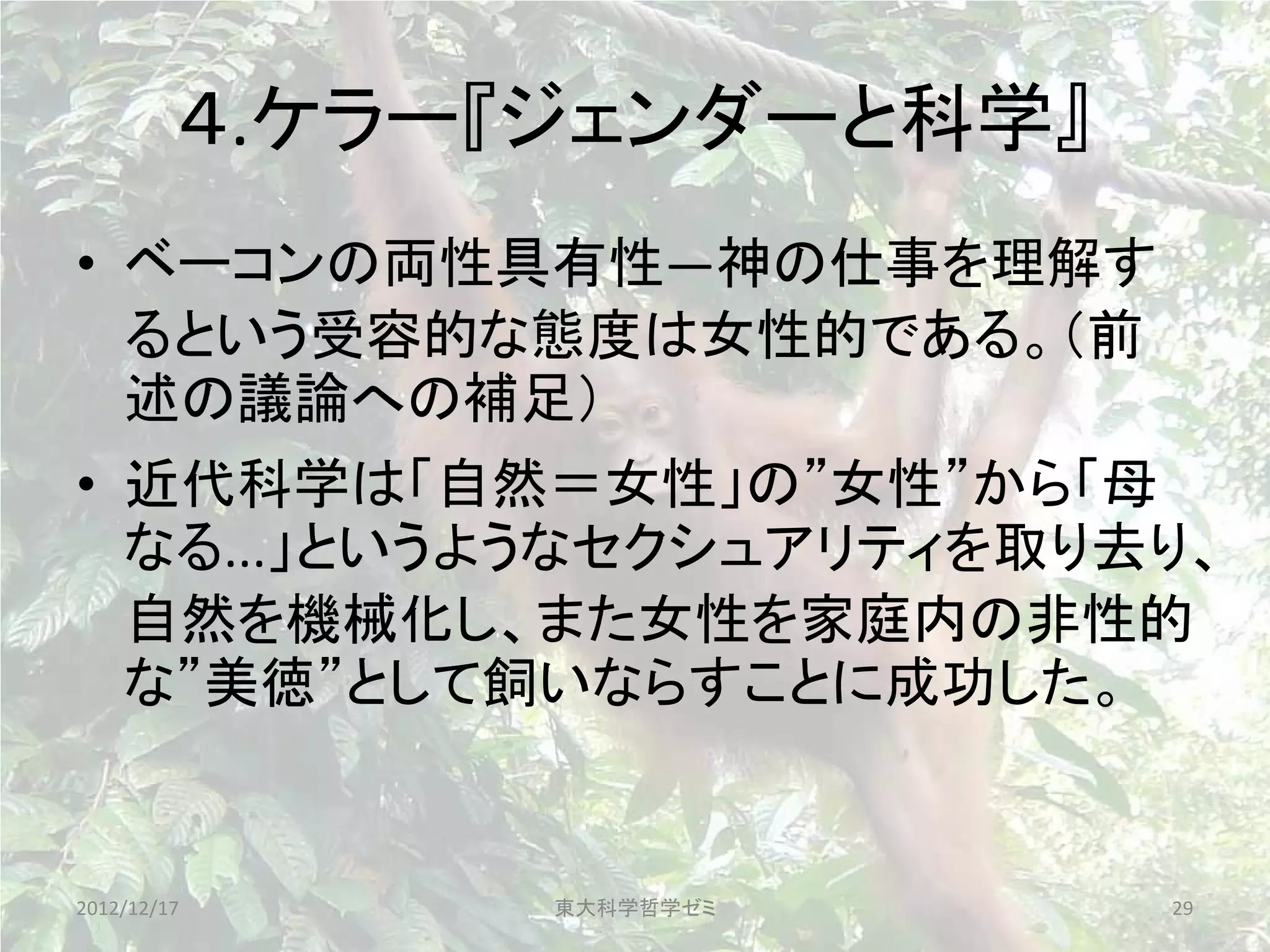 ４.ケラー『ジェンダーと科学』
• ベーコンの両性具有性—神の仕事を理解す
  るという受容的な態度は女性的である。（前
  述の議論への補足）
• 近代科学は「自然＝女性」の”女性”から「母
  なる...」というようなセクシュアリティを取り去り、
  自然を機械化し、また女性を家庭内の非性的
  な”美徳”として飼いならすことに成功した。


2012/12/17     東大科学哲学ゼミ    29
 