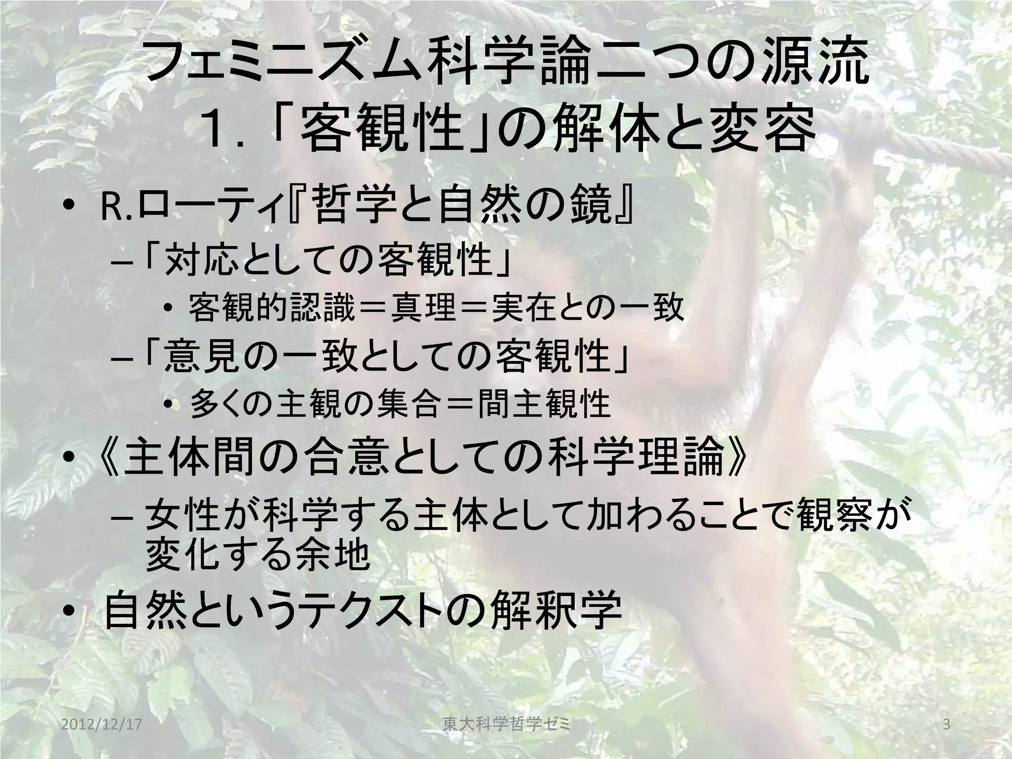 フェミニズム科学論二つの源流
          １．「客観性」の解体と変容
• R.ローティ『哲学と自然の鏡』
      – 「対応としての客観性」
             • 客観的認識＝真理＝実在との一致
      – 「意見の一致としての客観性」
             • 多くの主観の集合＝間主観性
• 《主体間の合意としての科学理論》
      – 女性が科学する主体として加わることで観察が
        変化する余地
• 自然というテクストの解釈学

2012/12/17            東大科学哲学ゼミ   3
 