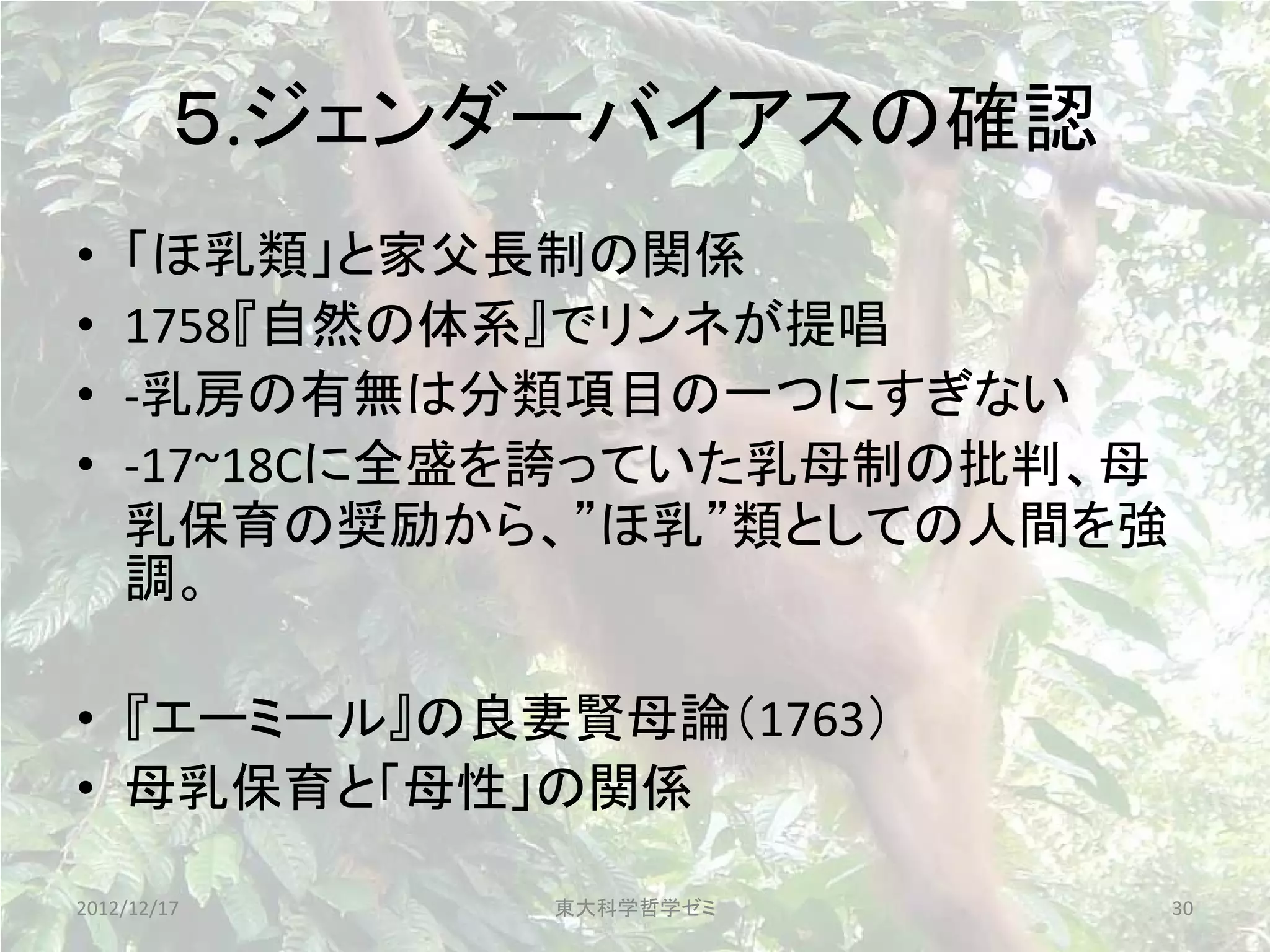 ５.ジェンダーバイアスの確認
•   「ほ乳類」と家父長制の関係
•   1758『自然の体系』でリンネが提唱
•   -乳房の有無は分類項目の一つにすぎない
•   -17~18Cに全盛を誇っていた乳母制の批判、母
    乳保育の奨励から、”ほ乳”類としての人間を強
    調。

• 『エーミール』の良妻賢母論（1763）
• 母乳保育と「母性」の関係

2012/12/17    東大科学哲学ゼミ         30
 