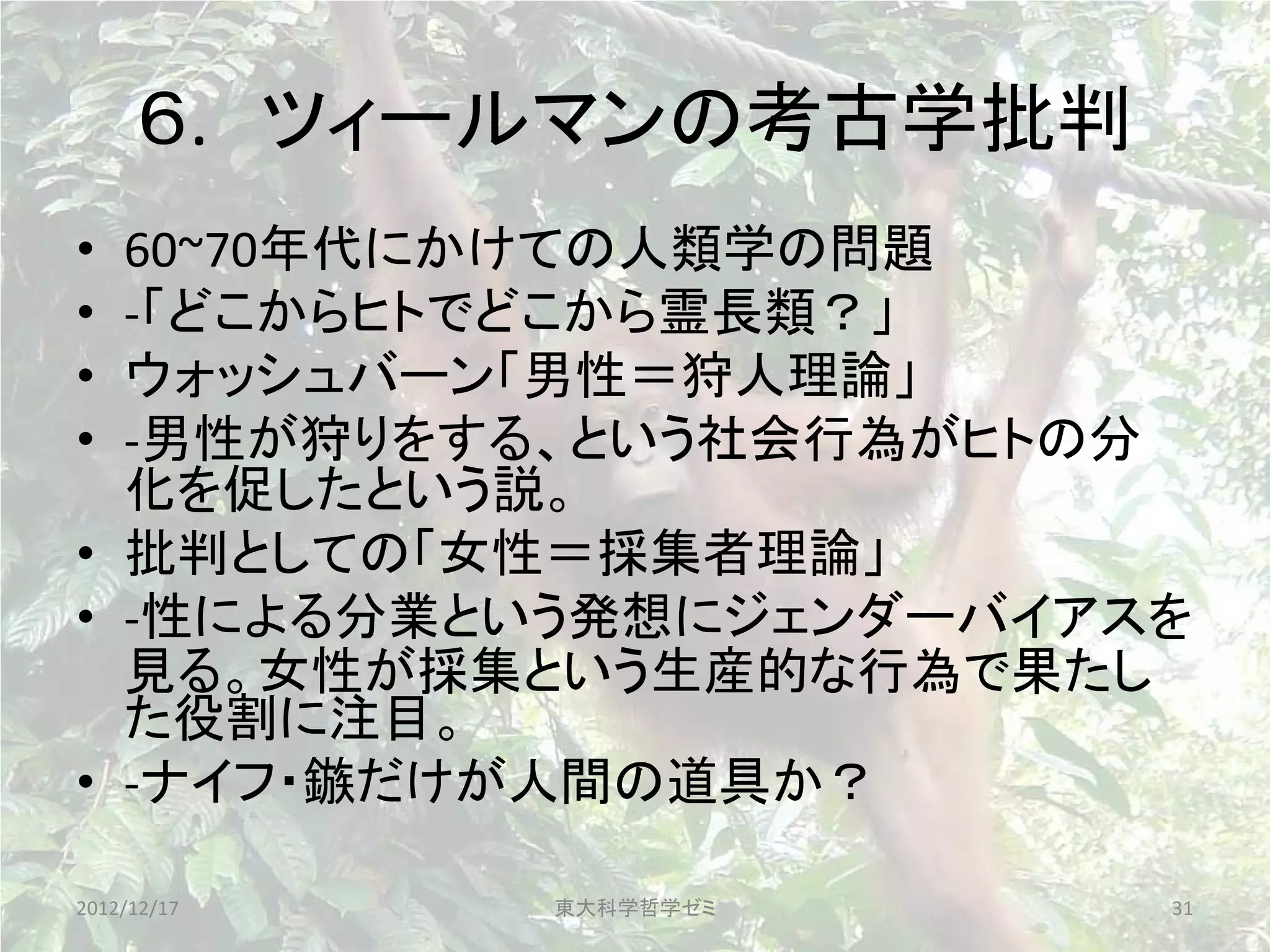 ６. ツィールマンの考古学批判
• 60~70年代にかけての人類学の問題
• -「どこからヒトでどこから霊長類？」
• ウォッシュバーン「男性＝狩人理論」
• -男性が狩りをする、という社会行為がヒトの分
  化を促したという説。
• 批判としての「女性＝採集者理論」
• -性による分業という発想にジェンダーバイアスを
  見る。女性が採集という生産的な行為で果たし
  た役割に注目。
• -ナイフ・鏃だけが人間の道具か？

2012/12/17   東大科学哲学ゼミ   31
 