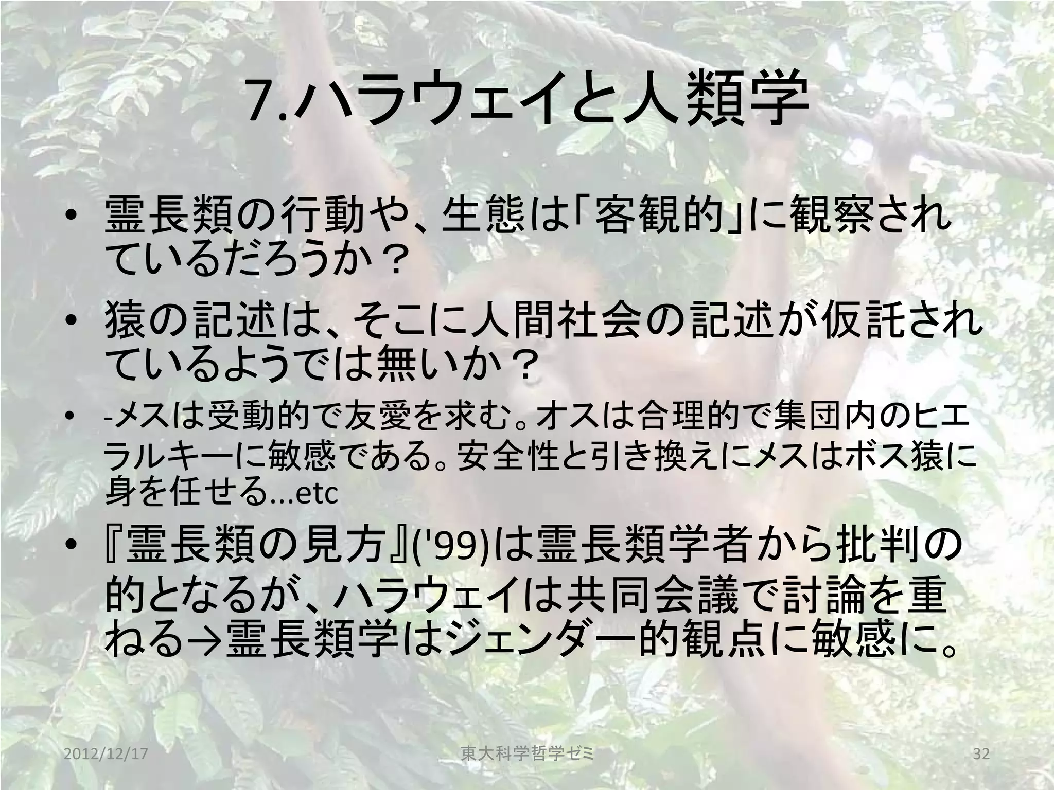 7.ハラウェイと人類学
• 霊長類の行動や、生態は「客観的」に観察され
  ているだろうか？
• 猿の記述は、そこに人間社会の記述が仮託され
  ているようでは無いか？
• -メスは受動的で友愛を求む。オスは合理的で集団内のヒエ
  ラルキーに敏感である。安全性と引き換えにメスはボス猿に
  身を任せる...etc
• 『霊長類の見方』('99)は霊長類学者から批判の
  的となるが、ハラウェイは共同会議で討論を重
  ねる→霊長類学はジェンダー的観点に敏感に。

2012/12/17       東大科学哲学ゼミ    32
 