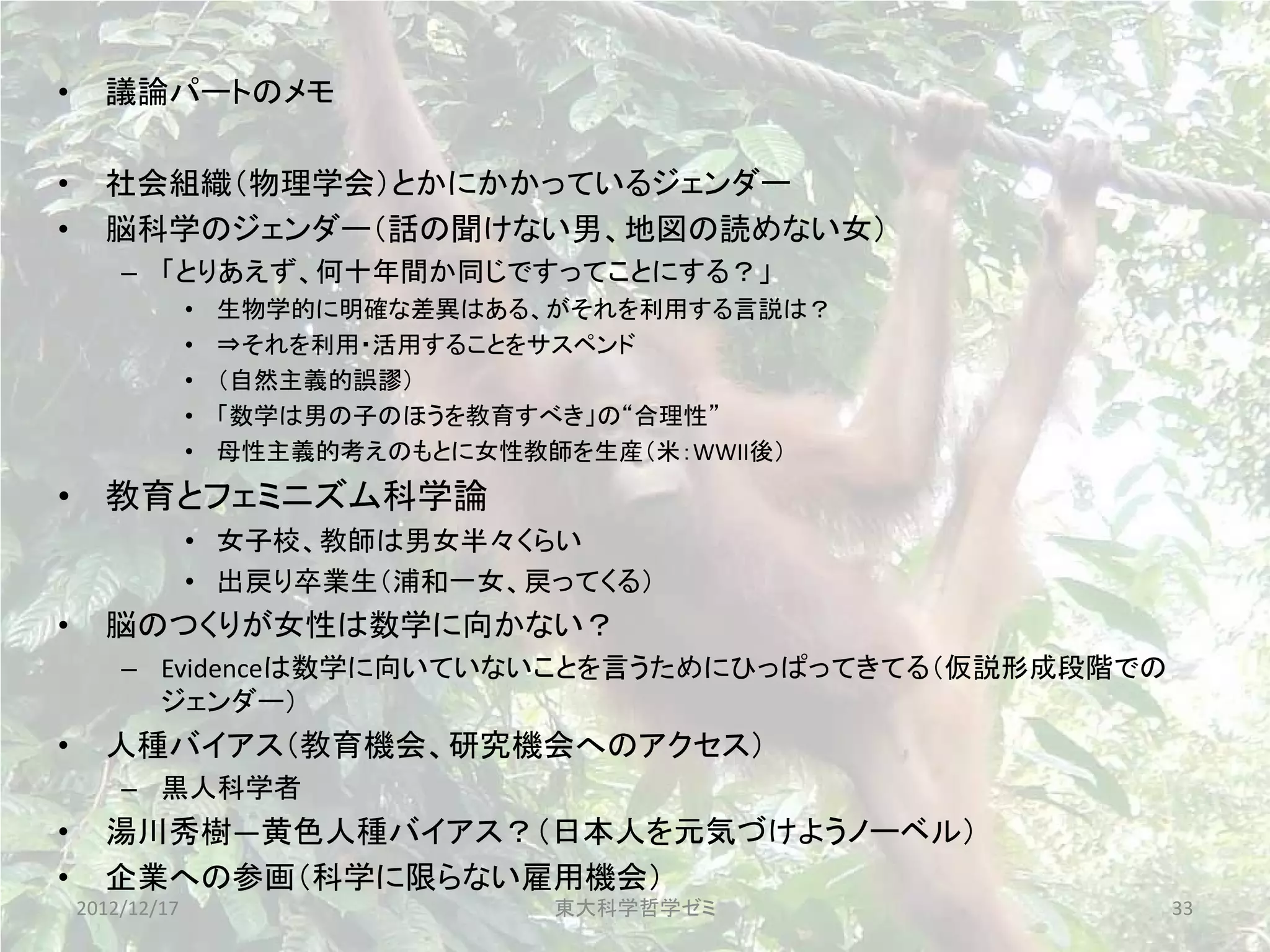 •     議論パートのメモ

•     社会組織（物理学会）とかにかかっているジェンダー
•     脳科学のジェンダー（話の聞けない男、地図の読めない女）
        – 「とりあえず、何十年間か同じですってことにする？」
                 •   生物学的に明確な差異はある、がそれを利用する言説は？
                 •   ⇒それを利用・活用することをサスペンド
                 •   （自然主義的誤謬）
                 •   「数学は男の子のほうを教育すべき」の“合理性”
                 •   母性主義的考えのもとに女性教師を生産（米：WWII後）
• 教育とフェミニズム科学論
                 • 女子校、教師は男女半々くらい
                 • 出戻り卒業生（浦和一女、戻ってくる）
•     脳のつくりが女性は数学に向かない？
        – Evidenceは数学に向いていないことを言うためにひっぱってきてる（仮説形成段階での
          ジェンダー）
•     人種バイアス（教育機会、研究機会へのアクセス）
        – 黒人科学者
•     湯川秀樹―黄色人種バイアス？（日本人を元気づけようノーベル）
•     企業への参画（科学に限らない雇用機会）
    2012/12/17                     東大科学哲学ゼミ             33
 