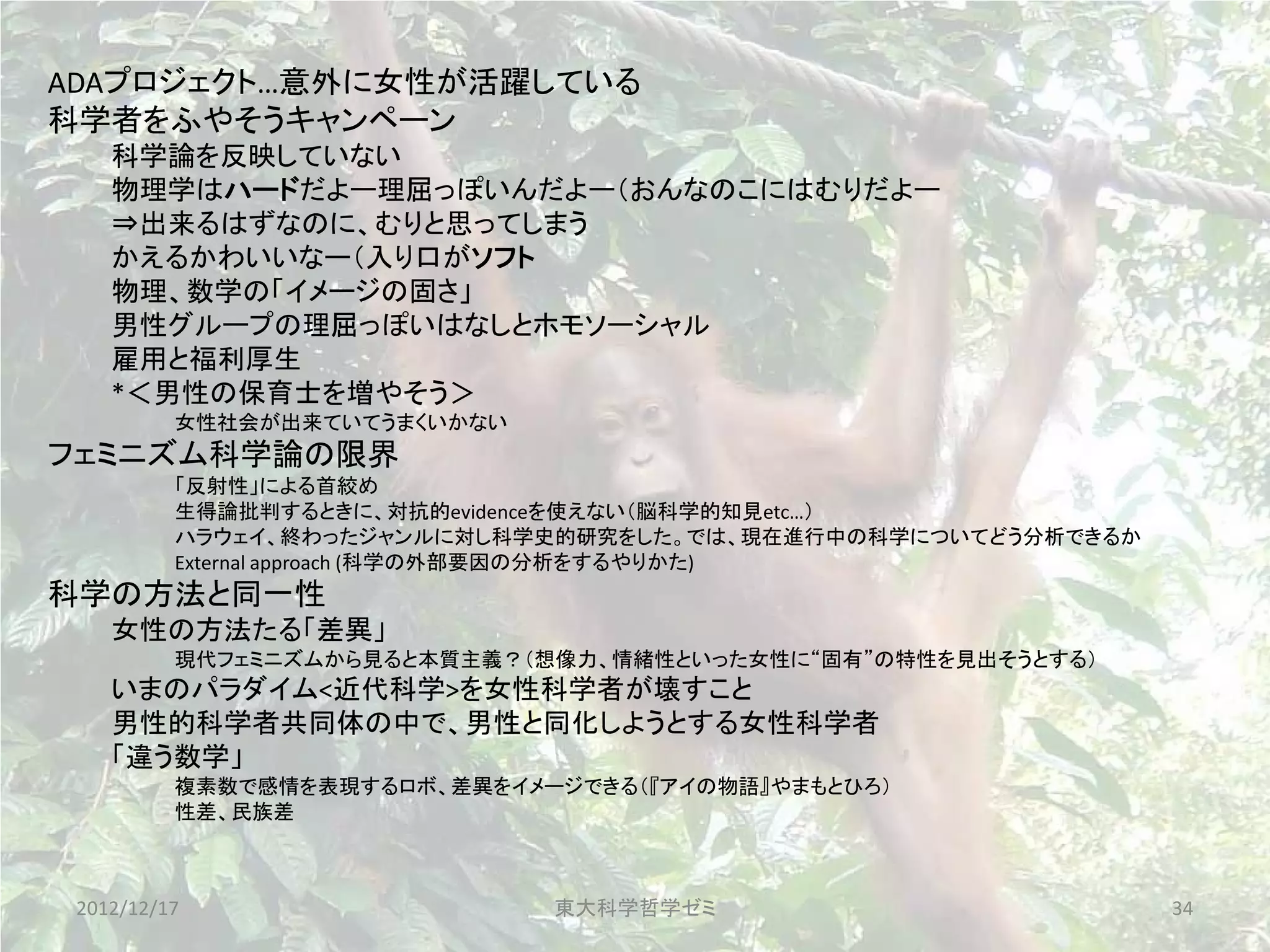 ADAプロジェクト…意外に女性が活躍している
科学者をふやそうキャンペーン
    科学論を反映していない
    物理学はハードだよー理屈っぽいんだよー（おんなのこにはむりだよー
    ⇒出来るはずなのに、むりと思ってしまう
    かえるかわいいなー（入り口がソフト
    物理、数学の「イメージの固さ」
    男性グループの理屈っぽいはなしとホモソーシャル
    雇用と福利厚生
    *＜男性の保育士を増やそう＞
          女性社会が出来ていてうまくいかない
フェミニズム科学論の限界
          「反射性」による首絞め
          生得論批判するときに、対抗的evidenceを使えない（脳科学的知見etc…）
          ハラウェイ、終わったジャンルに対し科学史的研究をした。では、現在進行中の科学についてどう分析できるか
          External approach (科学の外部要因の分析をするやりかた)
科学の方法と同一性
    女性の方法たる「差異」
          現代フェミニズムから見ると本質主義？（想像力、情緒性といった女性に“固有”の特性を見出そうとする）
    いまのパラダイム<近代科学>を女性科学者が壊すこと
    男性的科学者共同体の中で、男性と同化しようとする女性科学者
    「違う数学」
          複素数で感情を表現するロボ、差異をイメージできる（『アイの物語』やまもとひろ）
          性差、民族差



 2012/12/17                   東大科学哲学ゼミ                         34
 