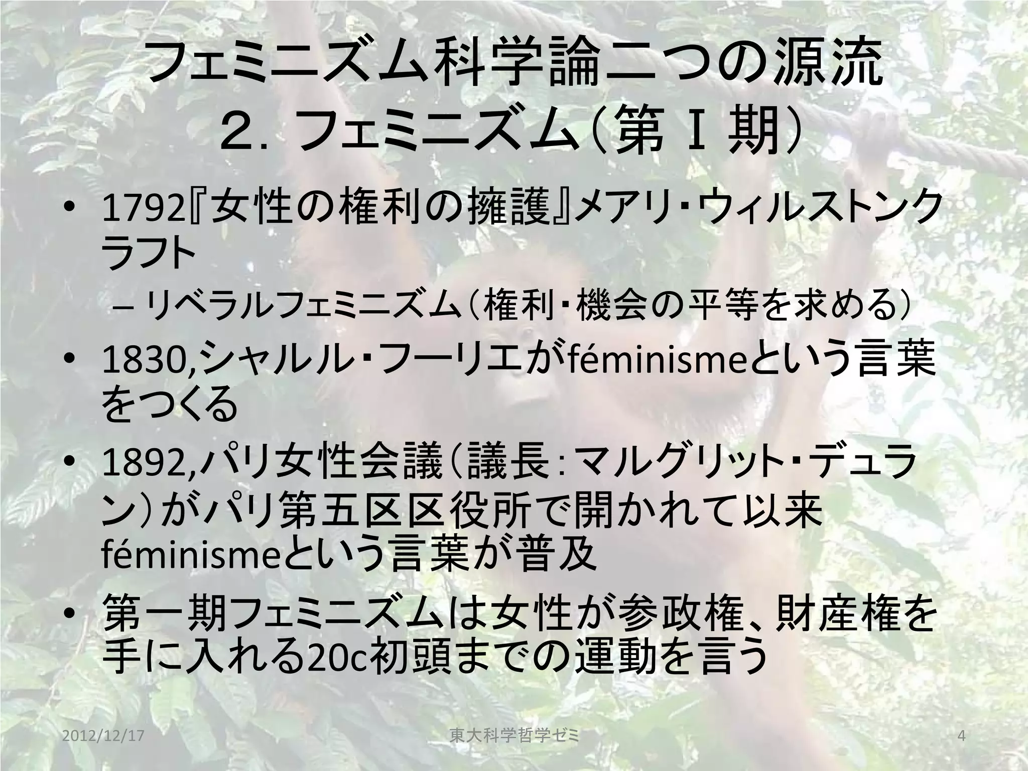 フェミニズム科学論二つの源流
           ２．フェミニズム（第Ⅰ期）
• 1792『女性の権利の擁護』メアリ・ウィルストンク
  ラフト
      – リベラルフェミニズム（権利・機会の平等を求める）
• 1830,シャルル・フーリエがféminismeという言葉
  をつくる
• 1892,パリ女性会議（議長：マルグリット・デュラ
  ン）がパリ第五区区役所で開かれて以来
  féminismeという言葉が普及
• 第一期フェミニズムは女性が参政権、財産権を
  手に入れる20c初頭までの運動を言う
2012/12/17      東大科学哲学ゼミ           4
 