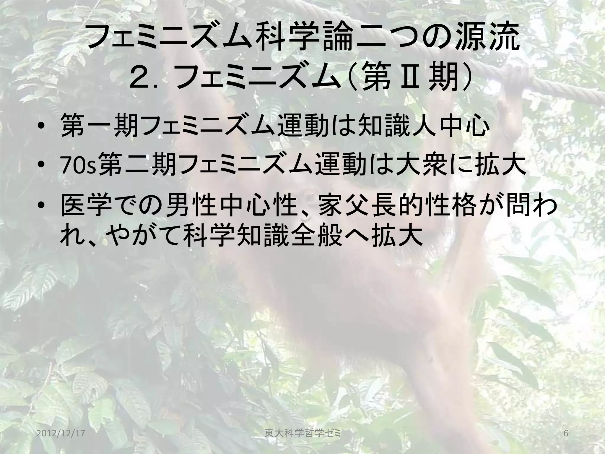 フェミニズム科学論二つの源流
           ２．フェミニズム（第Ⅱ期）
• 第一期フェミニズム運動は知識人中心
• 70s第二期フェミニズム運動は大衆に拡大
• 医学での男性中心性、家父長的性格が問わ
  れ、やがて科学知識全般へ拡大




2012/12/17     東大科学哲学ゼミ    6
 