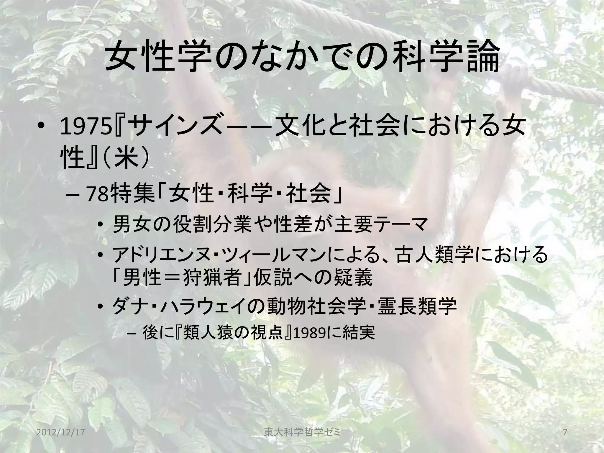 女性学のなかでの科学論
• 1975『サインズ――文化と社会における女
  性』（米）
      – 78特集「女性・科学・社会」
             • 男女の役割分業や性差が主要テーマ
             • アドリエンヌ・ツィールマンによる、古人類学における
               「男性＝狩猟者」仮説への疑義
             • ダナ・ハラウェイの動物社会学・霊長類学
              – 後に『類人猿の視点』1989に結実




2012/12/17              東大科学哲学ゼミ           7
 