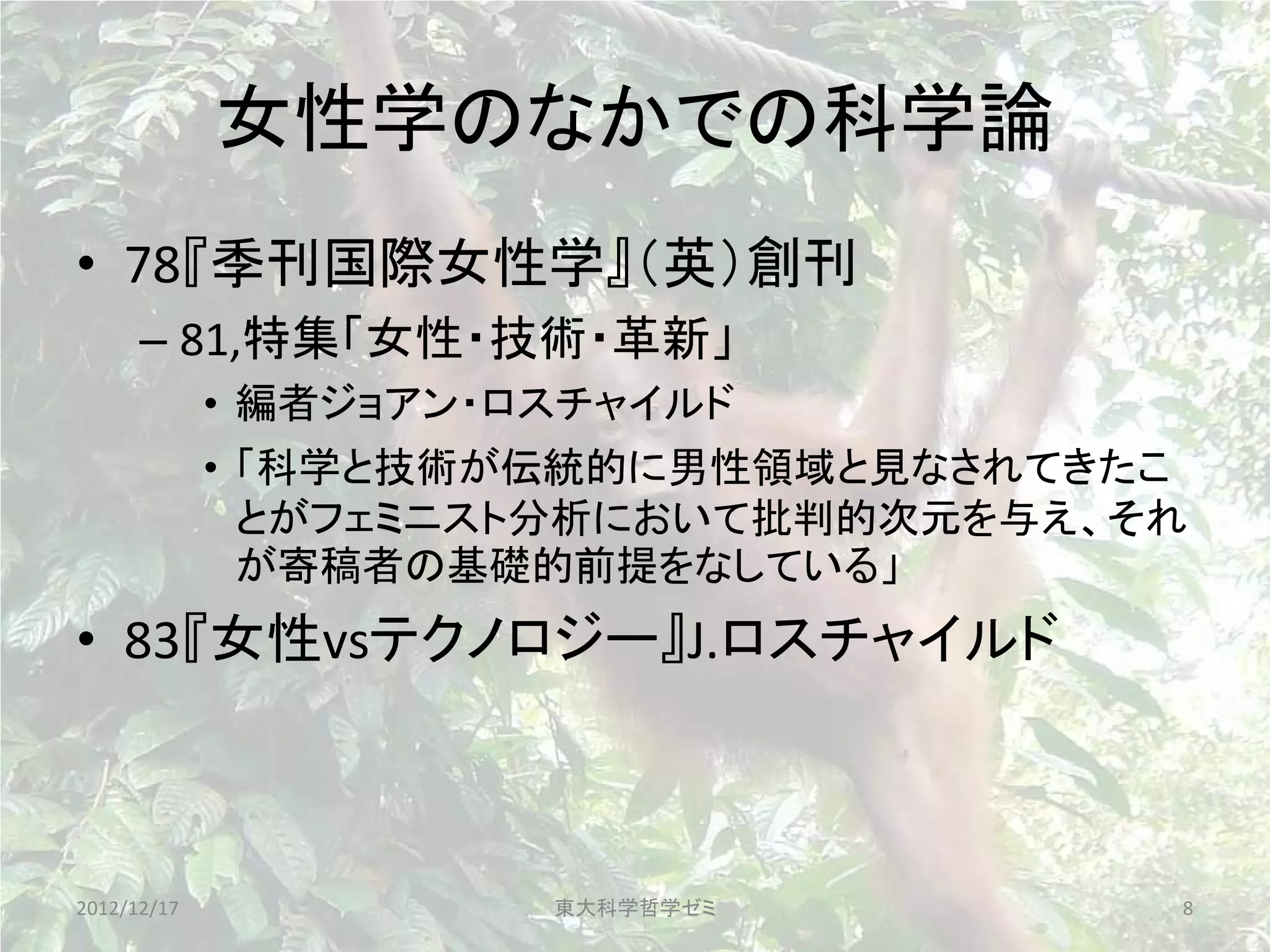 女性学のなかでの科学論
• 78『季刊国際女性学』（英）創刊
      – 81,特集「女性・技術・革新」
             • 編者ジョアン・ロスチャイルド
             • 「科学と技術が伝統的に男性領域と見なされてきたこ
               とがフェミニスト分析において批判的次元を与え、それ
               が寄稿者の基礎的前提をなしている」
• 83『女性vsテクノロジー』J.ロスチャイルド



2012/12/17             東大科学哲学ゼミ        8
 