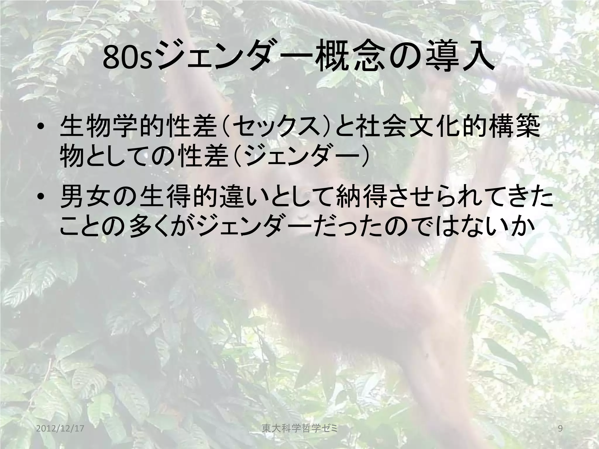 80sジェンダー概念の導入
• 生物学的性差（セックス）と社会文化的構築
  物としての性差（ジェンダー）
• 男女の生得的違いとして納得させられてきた
  ことの多くがジェンダーだったのではないか




2012/12/17        東大科学哲学ゼミ   9
 