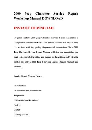 2000 Jeep Cherokee Service                                 Repair
Workshop Manual DOWNLOAD

INSTANT DOWNLOAD

Original Factory 2000 Jeep Cherokee Service Repair Manual is a

Complete Informational Book. This Service Manual has easy-to-read

text sections with top quality diagrams and instructions. Trust 2000

Jeep Cherokee Service Repair Manual will give you everything you

need to do the job. Save time and money by doing it yourself, with the

confidence only a 2000 Jeep Cherokee Service Repair Manual can

provide.



Service Repair Manual Covers:



Introduction

Lubrication and Maintenance

Suspension

Differential and Driveline

Brakes

Clutch

Cooling System
 