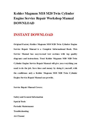 Kohler Magnum M18 M20 Twin Cylinder
Engine Service Repair Workshop Manual
DOWNLOAD


INSTANT DOWNLOAD

Original Factory Kohler Magnum M18 M20 Twin Cylinder Engine

Service Repair Manual is a Complete Informational Book. This

Service Manual has easy-to-read text sections with top quality

diagrams and instructions. Trust Kohler Magnum M18 M20 Twin

Cylinder Engine Service Repair Manual will give you everything you

need to do the job. Save time and money by doing it yourself, with

the confidence only a Kohler Magnum M18 M20 Twin Cylinder

Engine Service Repair Manual can provide.



Service Repair Manual Covers:



Safety and General Information

Special Tools

Periodic Maintenance

Troubleshooting

Air Cleaner
 