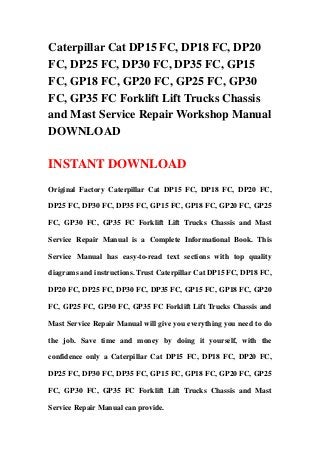 Caterpillar Cat DP15 FC, DP18 FC, DP20
FC, DP25 FC, DP30 FC, DP35 FC, GP15
FC, GP18 FC, GP20 FC, GP25 FC, GP30
FC, GP35 FC Forklift Lift Trucks Chassis
and Mast Service Repair Workshop Manual
DOWNLOAD

INSTANT DOWNLOAD
Original Factory Caterpillar Cat DP15 FC, DP18 FC, DP20 FC,

DP25 FC, DP30 FC, DP35 FC, GP15 FC, GP18 FC, GP20 FC, GP25

FC, GP30 FC, GP35 FC Forklift Lift Trucks Chassis and Mast

Service Repair Manual is a Complete Informational Book. This

Service Manual has easy-to-read text sections with top quality

diagrams and instructions. Trust Caterpillar Cat DP15 FC, DP18 FC,

DP20 FC, DP25 FC, DP30 FC, DP35 FC, GP15 FC, GP18 FC, GP20

FC, GP25 FC, GP30 FC, GP35 FC Forklift Lift Trucks Chassis and

Mast Service Repair Manual will give you everything you need to do

the job. Save time and money by doing it yourself, with the

confidence only a Caterpillar Cat DP15 FC, DP18 FC, DP20 FC,

DP25 FC, DP30 FC, DP35 FC, GP15 FC, GP18 FC, GP20 FC, GP25

FC, GP30 FC, GP35 FC Forklift Lift Trucks Chassis and Mast

Service Repair Manual can provide.
 