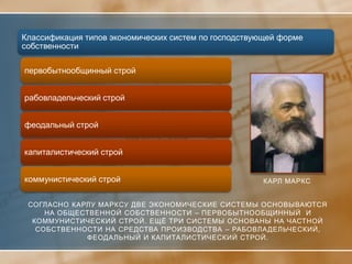 Классификация типов экономических систем по господствующей форме
собственности

первобытнообщинный строй


рабовладельческий строй


феодальный строй


капиталистический строй


коммунистический строй                                КАРЛ МАРКС


 СОГЛАСНО КАРЛУ МАРКСУ ДВЕ ЭКОНОМИЧЕСКИЕ СИСТЕМЫ ОСНОВЫВАЮТСЯ
     НА ОБЩЕСТВЕННОЙ СОБСТВЕННОСТИ – ПЕРВОБЫТНООБЩИННЫЙ И
  КОММУНИСТИЧЕСКИЙ СТРОЙ. ЕЩЁ ТРИ СИСТЕМЫ ОСНОВАНЫ НА ЧАСТНОЙ
   СОБСТВЕННОСТИ НА СРЕДСТВА ПРОИЗВОДСТВА – РАБОВЛА ДЕЛЬЧЕСКИЙ,
             ФЕОДАЛЬНЫЙ И КАПИТАЛИСТИЧЕСКИЙ СТРОЙ.
 