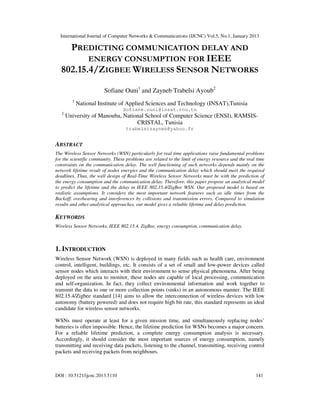 International Journal of Computer Networks & Communications (IJCNC) Vol.5, No.1, January 2013

    PREDICTING COMMUNICATION DELAY AND
         ENERGY CONSUMPTION FOR IEEE
  802.15.4/ZIGBEE WIRELESS SENSOR NETWORKS

                        Sofiane Ouni1 and Zayneb Trabelsi Ayoub2
         1
             National Institute of Applied Sciences and Technology (INSAT),Tunisia
                                  Sofiane.ouni@insat.rnu.tn
   2
       University of Manouba, National School of Computer Science (ENSI), RAMSIS-
                                   CRISTAL, Tunisia
                                   trabelsizayneb@yahoo.fr


ABSTRACT
The Wireless Sensor Networks (WSN) particularly for real time applications raise fundamental problems
for the scientific community. These problems are related to the limit of energy resource and the real time
constraints on the communication delay. The well functioning of such networks depends mainly on the
network lifetime result of nodes energies and the communication delay which should meet the required
deadlines. Thus, the well design of Real-Time Wireless Sensor Networks must be with the prediction of
the energy consumption and the communication delay. Therefore, this paper propose an analytical model
to predict the lifetime and the delay in IEEE 802.15.4/ZigBee WSN. Our proposed model is based on
realistic assumptions. It considers the most important network features such as idle times from the
Backoff, overhearing and interferences by collisions and transmission errors. Compared to simulation
results and other analytical approaches, our model gives a reliable lifetime and delay prediction.

KEYWORDS
Wireless Sensor Networks, IEEE 802.15.4, ZigBee, energy consumption, communication delay.



1. INTRODUCTION
Wireless Sensor Network (WSN) is deployed in many fields such as health care, environment
control, intelligent, buildings, etc. It consists of a set of small and low-power devices called
sensor nodes which interacts with their environment to sense physical phenomena. After being
deployed on the area to monitor, these nodes are capable of local processing, communication
and self-organization. In fact, they collect environmental information and work together to
transmit the data to one or more collection points (sinks) in an autonomous manner. The IEEE
802.15.4/Zigbee standard [14] aims to allow the interconnection of wireless devices with low
autonomy (battery powered) and does not require high bit rate, this standard represents an ideal
candidate for wireless sensor networks.

WSNs must operate at least for a given mission time, and simultaneously replacing nodes’
batteries is often impossible. Hence, the lifetime prediction for WSNs becomes a major concern.
For a reliable lifetime prediction, a complete energy consumption analysis is necessary.
Accordingly, it should consider the most important sources of energy consumption, namely
transmitting and receiving data packets, listening to the channel, transmitting, receiving control
packets and receiving packets from neighbours.



DOI : 10.5121/ijcnc.2013.5110                                                                        141
 