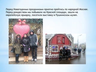 Перед Новогодними праздниками приятно пройтись по нарядной Москве.
Перед рождеством мы побывали на Красной площади, зашли на
европейскую ярмарку, посетили выставку в Пушкинском музее.
 