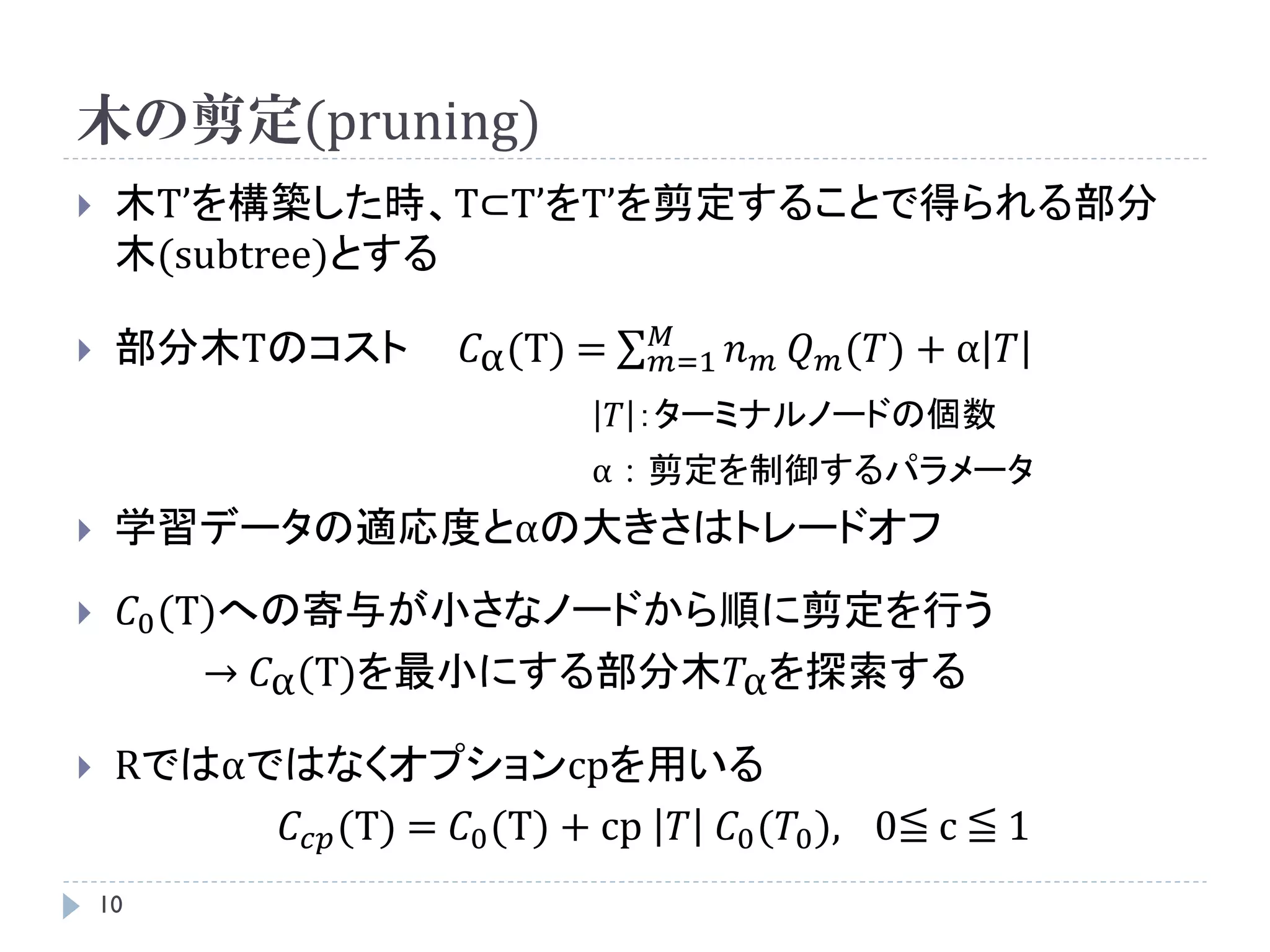 木の剪定(pruning)
    木T’を構築した時、T⊂T’をT’を剪定することで得られる部分
     木(subtree)とする
                                   𝑀
    部分木Tのコスト          𝐶α (T) =    𝑚=1   𝑛   𝑚   𝑄 𝑚 (𝑇) + α 𝑇
                                  𝑇 ：ターミナルノードの個数
                              α：剪定を制御するパラメータ
    学習データの適応度とαの大きさはトレードオフ
        𝐶0 (T)への寄与が小さなノードから順に剪定を行う
              → 𝐶α (T)を最小にする部分木𝑇α を探索する

    Rではαではなくオプションcpを用いる
          𝐶 𝑐𝑝 (T) = 𝐶0 (T) + cp 𝑇 𝐶0 (𝑇0 ), 0≦ c ≦ 1
    10
 