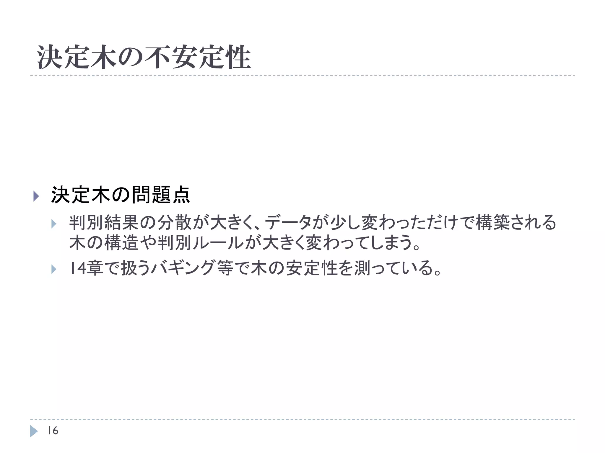 決定木の不安定性




   決定木の問題点
        判別結果の分散が大きく、データが少し変わっただけで構築される
         木の構造や判別ルールが大きく変わってしまう。
        14章で扱うバギング等で木の安定性を測っている。




    16
 