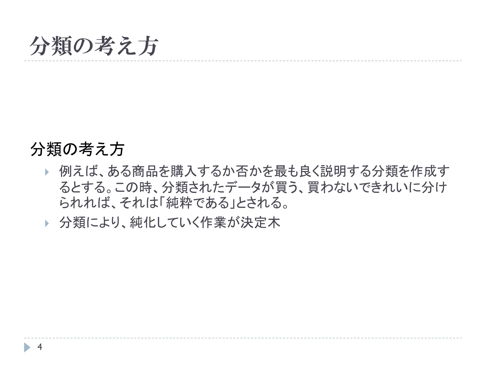 分類の考え方



分類の考え方
       例えば、ある商品を購入するか否かを最も良く説明する分類を作成す
        るとする。この時、分類されたデータが買う、買わないできれいに分け
        られれば、それは「純粋である」とされる。
       分類により、純化していく作業が決定木




4
 