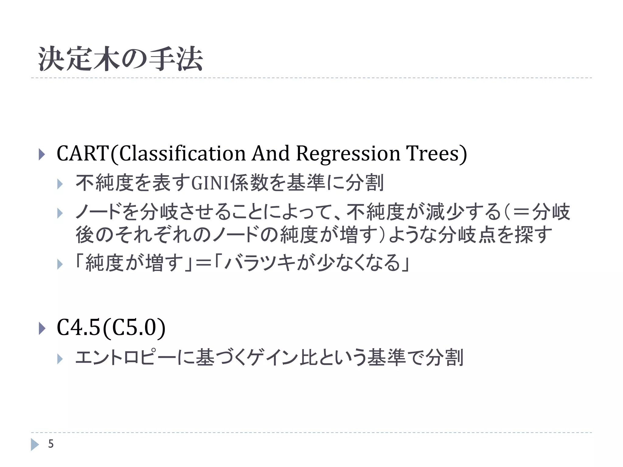 決定木の手法


       CART(Classification And Regression Trees)
           不純度を表すGINI係数を基準に分割
           ノードを分岐させることによって、不純度が減少する（＝分岐
            後のそれぞれのノードの純度が増す）ような分岐点を探す
           「純度が増す」＝「バラツキが少なくなる」


       C4.5(C5.0)
           エントロピーに基づくゲイン比という基準で分割



    5
 