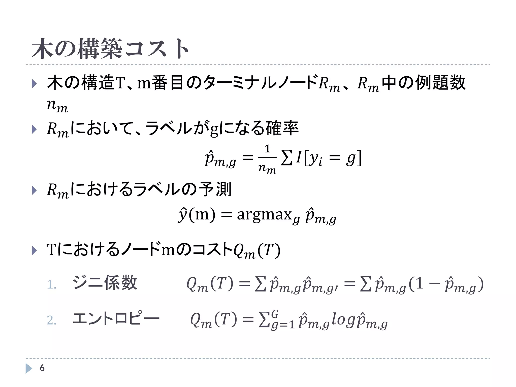 木の構築コスト
       木の構造T、m番目のターミナルノード𝑅 𝑚 、 𝑅 𝑚 中の例題数
        𝑛𝑚
       𝑅 𝑚 において、ラベルがgになる確率
                                            1
                                𝑝   𝑚,𝑔 =           𝐼[𝑦 𝑖 = 𝑔]
                                            𝑛 𝑚
        𝑅 𝑚 におけるラベルの予測
                    𝑦(m) = argmax 𝑔 𝑝                        𝑚,𝑔

       Tにおけるノードmのコスト𝑄 𝑚 (𝑇)
        1.   ジニ係数      𝑄    𝑚       𝑇 =       𝑝   𝑚,𝑔   𝑝   𝑚,𝑔′   =   𝑝   𝑚,𝑔 (1   − 𝑝   𝑚,𝑔 )

                                              𝐺
        2.   エントロピー     𝑄   𝑚       𝑇 =       𝑔=1       𝑝   𝑚,𝑔 𝑙𝑜𝑔𝑝 𝑚,𝑔


    6
 