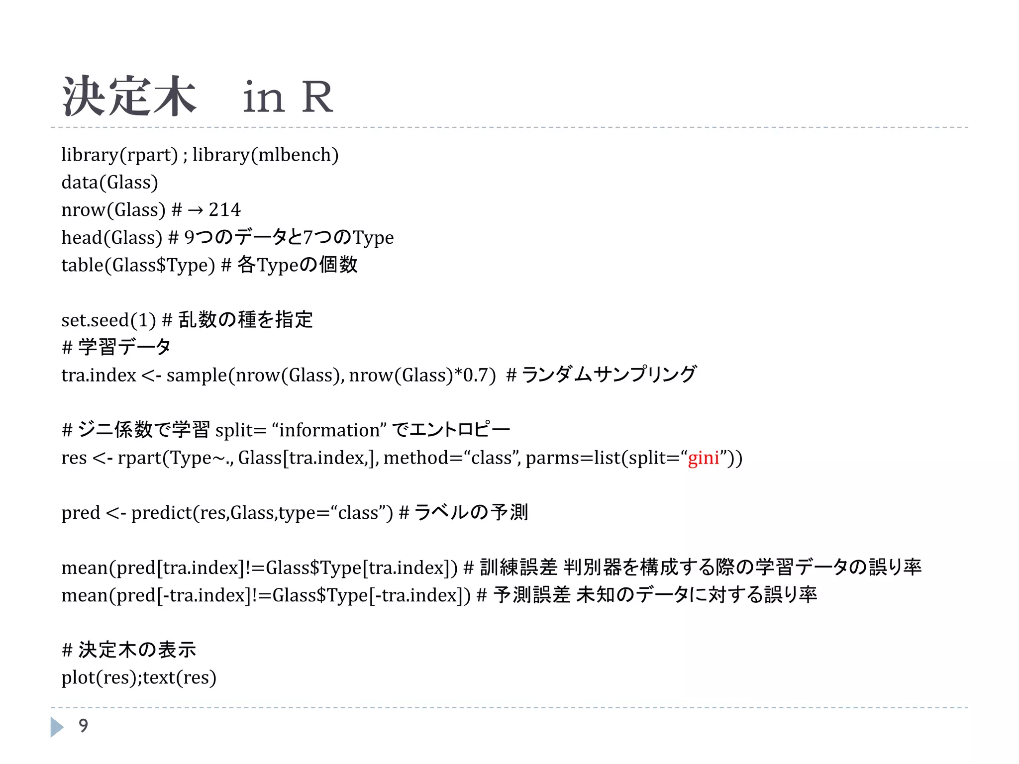 決定木 in R
library(rpart) ; library(mlbench)
data(Glass)
nrow(Glass) # → 214
head(Glass) # 9つのデータと7つのType
table(Glass$Type) # 各Typeの個数

set.seed(1) # 乱数の種を指定
# 学習データ
tra.index <- sample(nrow(Glass), nrow(Glass)*0.7) # ランダムサンプリング

# ジニ係数で学習 split= “information” でエントロピー
res <- rpart(Type~., Glass[tra.index,], method=“class”, parms=list(split=“gini”))

pred <- predict(res,Glass,type=“class”) # ラベルの予測

mean(pred[tra.index]!=Glass$Type[tra.index]) # 訓練誤差 判別器を構成する際の学習データの誤り率
mean(pred[-tra.index]!=Glass$Type[-tra.index]) # 予測誤差 未知のデータに対する誤り率

# 決定木の表示
plot(res);text(res)

  9
 