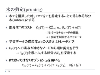 木の剪定(pruning)
    木T’を構築した時、T⊂T’をT’を剪定することで得られる部分
     木(subtree)とする
                                   𝑀
    部分木Tのコスト          𝐶α (T) =    𝑚=1   𝑛   𝑚   𝑄 𝑚 (𝑇) + α 𝑇
                                  𝑇 ：ターミナルノードの個数
                              α：剪定を制御するパラメータ
    学習データの適応度とαの大きさはトレードオフ
        𝐶0 (T)への寄与が小さなノードから順に剪定を行う
              → 𝐶α (T)を最小にする部分木𝑇α を探索する

    Rではαではなくオプションcpを用いる
          𝐶 𝑐𝑝 (T) = 𝐶0 (T) + cp 𝑇 𝐶0 (𝑇0 ), 0≦ c ≦ 1
    10
 