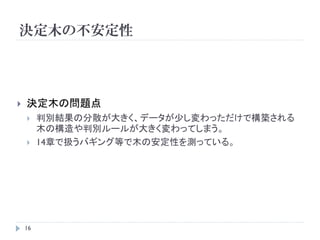 決定木の不安定性




   決定木の問題点
        判別結果の分散が大きく、データが少し変わっただけで構築される
         木の構造や判別ルールが大きく変わってしまう。
        14章で扱うバギング等で木の安定性を測っている。




    16
 