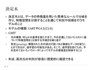 決定木
        決定木とは、データの特徴量を用いた簡単なルールで分岐を
         作り、特徴空間を分割することを通じて判別や回帰を行うモ
         デルのこと
        モデルの種類：CARTやC4.5(C5.0)
        CART
1.       木の構築：何らかの基準を満たすまで、予め定義しておいたコストに基
         づいて特徴空間を2分割する手続きを繰り返す
2.       剪定(pruning)：構築された木の深さが深いほど複雑なデータを扱うこ
         とができるが、過学習の可能性がある。そこで、過学習を防ぐため、予
         め定めておいたパラメータによってモデルの複雑度を制御すること


        利点：高次元の判別が容易に視覚的に確認できる

     2
 
