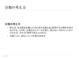 分類の考え方



分類の考え方
       例えば、ある商品を購入するか否かを最も良く説明する分類を作成す
        るとする。この時、分類されたデータが買う、買わないできれいに分け
        られれば、それは「純粋である」とされる。
       分類により、純化していく作業が決定木




4
 