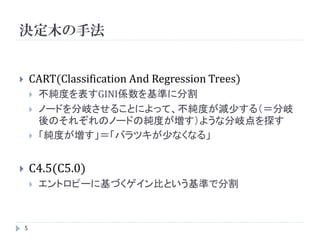 決定木の手法


       CART(Classification And Regression Trees)
           不純度を表すGINI係数を基準に分割
           ノードを分岐させることによって、不純度が減少する（＝分岐
            後のそれぞれのノードの純度が増す）ような分岐点を探す
           「純度が増す」＝「バラツキが少なくなる」


       C4.5(C5.0)
           エントロピーに基づくゲイン比という基準で分割



    5
 