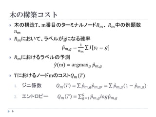 木の構築コスト
       木の構造T、m番目のターミナルノード𝑅 𝑚 、 𝑅 𝑚 中の例題数
        𝑛𝑚
       𝑅 𝑚 において、ラベルがgになる確率
                                            1
                                𝑝   𝑚,𝑔 =           𝐼[𝑦 𝑖 = 𝑔]
                                            𝑛 𝑚
        𝑅 𝑚 におけるラベルの予測
                    𝑦(m) = argmax 𝑔 𝑝                        𝑚,𝑔

       Tにおけるノードmのコスト𝑄 𝑚 (𝑇)
        1.   ジニ係数      𝑄    𝑚       𝑇 =       𝑝   𝑚,𝑔   𝑝   𝑚,𝑔′   =   𝑝   𝑚,𝑔 (1   − 𝑝   𝑚,𝑔 )

                                              𝐺
        2.   エントロピー     𝑄   𝑚       𝑇 =       𝑔=1       𝑝   𝑚,𝑔 𝑙𝑜𝑔𝑝 𝑚,𝑔


    6
 