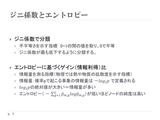 ジニ係数とエントロピー


       ジニ係数で分類
           不平等さを示す指標 0~1の間の値を取り、0で平等
           ジニ係数が最も低下するように分類する。


       エントロピーに基づくゲイン（情報利得）比
           情報量を測る指標（物理では熱や物質の拡散度を示す指標）
           情報量：確率pで起こる事象の情報量は －𝑙𝑜𝑔2 𝑝 で定義される
           𝑙𝑜𝑔2 𝑝の絶対値が大きい＝情報量が多い
           エントロピー（ － 𝐺 𝑝 𝑚,𝑔 𝑙𝑜𝑔𝑝 𝑚,𝑔 ）が低いほどノードの純度は高い
                        𝑔=1




    7
 