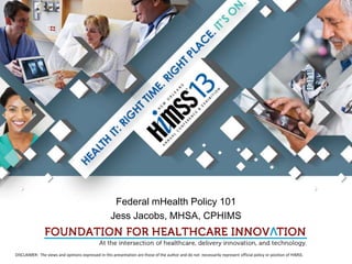 @jess_jacobs @FHCInnovation
                                                    #HIMSS13 #mHIMSS #Policy




                                                     Federal mHealth Policy 101
                                                    Jess Jacobs, MHSA, CPHIMS


DISCLAIMER: The views and opinions expressed in this presentation are those of the author and do not necessarily represent official policy or position of HIMSS.
 