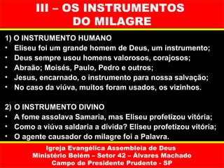 III – OS INSTRUMENTOS
                  DO MILAGRE
1) O INSTRUMENTO HUMANO
• Eliseu foi um grande homem de Deus, um instrumento;
• Deus sempre usou homens valorosos, corajosos;
• Abraão; Moisés, Paulo, Pedro e outros;
• Jesus, encarnado, o instrumento para nossa salvação;
• No caso da viúva, muitos foram usados, os vizinhos.

2)   O INSTRUMENTO DIVINO
•    A fome assolava Samaria, mas Eliseu profetizou vitória;
•    Como a viúva saldaria a dívida? Eliseu profetizou vitória;
•    O agente causador do milagre foi a Palavra.
              Igreja Evangélica Assembleia de Deus
          Ministério Belém – Setor 42 – Álvares Machado
                Campo de Presidente Prudente - SP
 