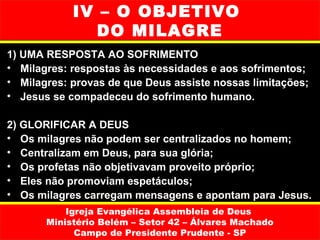 IV – O OBJETIVO
               DO MILAGRE
1) UMA RESPOSTA AO SOFRIMENTO
• Milagres: respostas às necessidades e aos sofrimentos;
• Milagres: provas de que Deus assiste nossas limitações;
• Jesus se compadeceu do sofrimento humano.

2) GLORIFICAR A DEUS
• Os milagres não podem ser centralizados no homem;
• Centralizam em Deus, para sua glória;
• Os profetas não objetivavam proveito próprio;
• Eles não promoviam espetáculos;
• Os milagres carregam mensagens e apontam para Jesus.
           Igreja Evangélica Assembleia de Deus
       Ministério Belém – Setor 42 – Álvares Machado
             Campo de Presidente Prudente - SP
 