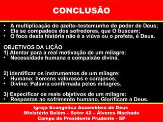 CONCLUSÃO
• A multiplicação do azeite–testemunho do poder de Deus;
• Ele se compadece dos sofredores, que O buscam;
• O foco desta história não é a viúva ou o profeta, é Deus.

OBJETIVOS DA LIÇÃO
1) Atentar para a real motivação de um milagre:
• Necessidade humana e compaixão divina.

2) Identificar os instrumentos de um milagre:
• Humano: homens valorosos e corajosos;
• Divino: Palavra confirmada pelos milagres.
3) Especificar os reais objetivos de um milagre:
• Respostas ao sofrimento humano. Glorificam a Deus.
           Igreja Evangélica Assembleia de Deus
       Ministério Belém – Setor 42 – Álvares Machado
             Campo de Presidente Prudente - SP
 