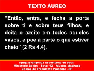 TEXTO ÁUREO

“Então, entra, e fecha a porta
sobre ti e sobre teus filhos, e
deita o azeite em todos aqueles
vasos, e põe à parte o que estiver
cheio” (2 Rs 4.4).

       Igreja Evangélica Assembleia de Deus
   Ministério Belém – Setor 42 – Álvares Machado
         Campo de Presidente Prudente - SP
 