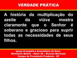 VERDADE PRÁTICA

A história da multiplicação do
azeite    da   viúva     mostra
claramente que o Senhor é
soberano e gracioso para suprir
todas as necessidades de seus
filhos.

       Igreja Evangélica Assembleia de Deus
   Ministério Belém – Setor 42 – Álvares Machado
         Campo de Presidente Prudente - SP
 