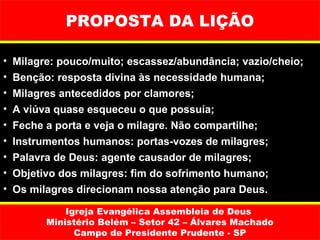 PROPOSTA DA LIÇÃO

•   Milagre: pouco/muito; escassez/abundância; vazio/cheio;
•   Benção: resposta divina às necessidade humana;
•   Milagres antecedidos por clamores;
•   A viúva quase esqueceu o que possuía;
•   Feche a porta e veja o milagre. Não compartilhe;
•   Instrumentos humanos: portas-vozes de milagres;
•   Palavra de Deus: agente causador de milagres;
•   Objetivo dos milagres: fim do sofrimento humano;
•   Os milagres direcionam nossa atenção para Deus.

              Igreja Evangélica Assembleia de Deus
          Ministério Belém – Setor 42 – Álvares Machado
                Campo de Presidente Prudente - SP
 